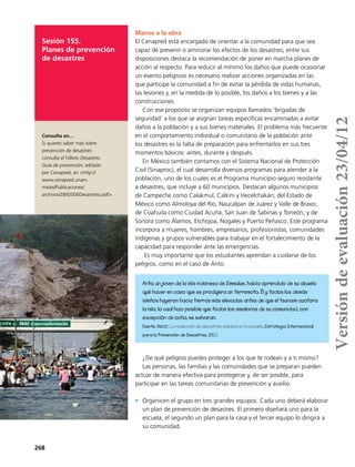 268
Sesión 155.
Planes de prevención
de desastres
Manos a la obra
El Cenapred está encargado de orientar a la comunidad para que sea
capaz de prevenir o aminorar los efectos de los desastres; entre sus
disposiciones destaca la recomendación de poner en marcha planes de
acción al respecto. Para reducir al mínimo los daños que puede ocasionar
un evento peligroso es necesario realizar acciones organizadas en las
que participe la comunidad a fin de evitar la pérdida de vidas humanas,
las lesiones y, en la medida de lo posible, los daños a los bienes y a las
construcciones.
Con ese propósito se organizan equipos llamados ‘brigadas de
seguridad’ a los que se asignan tareas específicas encaminadas a evitar
daños a la población y a sus bienes materiales. El problema más frecuente
en el comportamiento individual o comunitario de la población ante
los desastres es la falta de preparación para enfrentarlos en sus tres
momentos básicos: antes, durante y después.
En México también contamos con el Sistema Nacional de Protección
Civil (Sinaproc), el cual desarrolla diversos programas para atender a la
población, uno de los cuales es el Programa municipio seguro resistente
a desastres, que incluye a 60 municipios. Destacan algunos municipios
de Campeche como Calakmul, Calkini y Hecelchakán; del Estado de
México como Almoloya del Río, Naucalpan de Juárez y Valle de Bravo;
de Coahuila como Ciudad Acuña, San Juan de Sabinas y Torreón; y de
Sonora como Álamos, Etchojoa, Nogales y Puerto Peñasco. Este programa
incorpora a mujeres, hombres, empresarios, profesionistas, comunidades
indígenas y grupos vulnerables para trabajar en el fortalecimiento de la
capacidad para responder ante las emergencias.
Es muy importante que los estudiantes aprendan a cuidarse de los
peligros, como en el caso de Anto.
¿De qué peligros puedes proteger a los que te rodean y a ti mismo?
Las personas, las familias y las comunidades que se preparan pueden
actuar de manera efectiva para protegerse y, de ser posible, para
participar en las tareas comunitarias de prevención y auxilio.
•	 Organicen el grupo en tres grandes equipos. Cada uno deberá elaborar
un plan de prevención de desastres. El primero diseñará uno para la
escuela, el segundo un plan para la casa y el tercer equipo lo dirigirá a
su comunidad.
Anto, un joven de la isla indonesa de Simeulue, había aprendido de su abuelo
qué hacer en caso que se produjera un terremoto. Él y todos los demás
isleños huyeron hacia tierras más elevadas antes de que el tsunami azotara
la isla, lo cual hizo posible que todos los miembros de su comunidad, con
excepción de ocho, se salvaran.
Fuente: Unicef, La reducción de desastres empieza en la escuela, Estrategia Internacional
para la Prevención de Desastres, 2011.
Consulta en...
Si quieres saber más sobre
prevención de desastres
consulta el folleto Desastres.
Guía de prevención, editado
por Cenapred, en <http://
www.cenapred.unam.
mx/es/Publicaciones/
archivos/2892006Desastress.pdf>.
Versióndeevaluación23/04/12
 