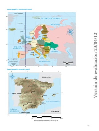 21
Kilómetros
500 0 500
65˚
80˚
50˚
35˚
38˚
32˚
15˚ 15˚0˚ 30˚ 45˚
28˚ 22˚ 35˚
Islandia
I. Faroe
I. Jan Mayen
Irlanda Reino
Unido
I. de Man
Holanda
Bélgica
Luxemburgo
Alemania
Polonia
Finlandia
Rumania
Albania
Macedonia
Grecia
Rusia
Bulgaria
Rep. Checa
Eslovaquia
Rusia
Lituania
Letonia
Estonia
Belorrusia
Ucrania
Moldova
Bosnia Y
Herzegovina
Serbia
Hungría
Dinamarca
Noruega
I. Svalbard
Suecia
Córcega
Cerdeña
Italia
Sicilia
Suiza
Austria
Eslovenia
Croacia
Sn. Marino
Is. Azores
(Portugal)
Is. Madera (Portugal)
Is. Canarias
(España)
Portugal
España
Gibraltar
Francia
Mónaco
Greenwich
Círculo Polar Ártico
OCÉANO
ATLÁNTICO
OCÉANO GLACIAR ÁRTICO
M
.Caspio
Mar Mediterráneo
Mar
Tirreno
Mar
Jónico
M
. Adríatico
Mar
Báltico
Mar del
Norte
Mar de Barents
Mar Negro
5°
0°
0°
5°
5°
10°
10°
40° 40°
MAR MEDITERRÁNEO
Vigo
Palma
Gijón
Murcia
Madrid
Bilbao
Vitoria
Sevilla
Granada
Córdoba
Zaragoza
Valencia
Cartagena
Barcelona
Valladolid
OCÉANO
ATLÁNTICO
240 0 240 480 km
PROYECCIÓN TRANSVERSA DE MERCATOR, ED 1950 UTM Zona 30N
FRANCIA
PORTUGAL
ARGELIA
MARRUECOS
Escala geográfica continental (Europa)
Escala geográfica nacional (España)
Versióndeevaluación23/04/12
 