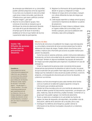 270
de amenazas que detectaron en su comunidad;
pueden plantear preguntas como las siguientes:
Si ocurriera una inundación en esta comunidad
¿qué zonas o áreas comunales, qué obras de
infraestructura, qué casas o edificios correrían
mayores riesgos?, ¿por qué?
3.	Recorran la comunidad en grupos. Para
comenzar el recorrido es necesario que se
distribuyan las zonas de observación llevando
una copia de la guía de observación; fijen
el tiempo que ha de durar el recorrido y
establezcan la hora en que habrán de reunirse
nuevamente todos los participantes.
4.	Registren la información de los participantes para
decidir en grupo su integración al mapa.
5.	Elaboren el croquis de la comunidad y marquen
con colores diferentes los tipos de riesgos que
detectaron.
6.	Cada equipo expondrá su trabajo ante el grupo y
comentará la importancia de elaborar sus planes
de prevención.
7.	Reproduzcan el mejor croquis y coloquen copias
en lugares visibles de la comunidad, como
tiendas o parques, para que la población esté
enterada y sepa cómo protegerse.
Sesión 156.
Difusión de acciones
locales para la
prevención de
desastres
Manos a la obra
Una forma de comunicar a la población los riesgos a que está expuesta
su comunidad y convencerla de tomar acciones preventivas ha sido la
elaboración de croquis de riesgos. Puedes utilizar otras formas como
carteles o trípticos para informarle qué acciones se pueden realizar para
prevenir los desastres.
Como has visto en sesiones anteriores, existen instituciones dedicadas a
la protección civil de la comunidad tanto de carácter federal como estatal
y municipal. También en algunas localidades hay equipos de evaluación
de riesgos que están preparados para organizar a la población en caso de
emergencia.
Si bien la mayoría de las personas están conscientes de las graves
consecuencias que provocan los desastres en todo el mundo, son pocas
las que se percatan de que pueden hacer algo para reducir sus efectos. El
trabajo que has realizado en estas secuencias puede contribuir, si así te lo
propones, a la búsqueda de soluciones para aminorar los desastres
y disminuir sus víctimas.
•	 Elabora una ficha de emergencia para cada miembro de la familia
como se muestra en la tabla de la página siguiente e incluye la
información que consideres pertinente.
•	 Mantén las fichas reunidas junto con una mochila de salvamento en
donde se deben guardar los documentos importantes, una lámpara con
pilas, medicinas, latas de alimentos y toallas húmedas. Comenten en su
grupo qué más pueden agregar a la mochila de salvamento.
•	 Tracen un plano de su localidad en el cual señalen las fuentes de
peligro, las áreas de resguardo y de seguridad, y las posibles rutas de
evacuación, además de la ubicación de su escuela y de su casa.
•	 Investiguen los teléfonos de emergencia; pueden solicitar la
información en las oficinas municipales o buscarla en un directorio
telefónico.
Consulta en...
Visita la página de internet
<http://www.eird.org/esp/ninos/
index.html> que corresponde
a la sección de niños y jóvenes
de la Estrategia Internacional
para la Reducción de Desastres
de Naciones Unidas. Explora
las secciones “Comunidad
segura”, “Escuela segura” y
“Rincón científico”. En el sitio
<http://www.proteccioncivil.
gob.mx/es/ProteccionCivil/
La_Proteccion_Civil_en_mi_
Entidad_Federativa> se sugieren
medidas de protección civil por
entidad federativa. Consulta el
plan para reducir los desastres en
tu entidad.
Versióndeevaluación23/04/12
 