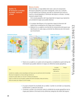 22
Manos a la obra
Antes de elegir un mapa debes tener claro cuál es el componente
del espacio geográfico que estás investigando, cómo vas a utilizarlo
y lo que esperas que contenga; para ello es importante que tomes en
cuenta su escala geográfica o dimensión del espacio a estudiar: mundial,
nacional, estatal o local.
De la escala geográfica del mapa dependen el espacio que representa
y la variedad de rasgos que puedes observar.
•	 En parejas identifiquen en los siguientes mapas la dimensión del
espacio que se representa y los rasgos que se observan.
•	 Elaboren en su cuaderno una lista de los componentes del espacio que
identificaron en cada mapa y comenten las diferencias de información
que encontraron.
Sesión 12.
El territorio a escalas:
mundial, nacional
y local
30˚
10˚ 10˚ 30˚ 50˚
10˚
30˚
10˚
PROYECCIÓN: Robinson
500 0 500 1000 km
Trópico de Capricornio
Ecuador
Trópico de
Cáncer
Greenwich
OCÉANO
ATLÁNTICO
OCÉANO
ÍNDICO
G. de Aden
Mar de
Arabia
M.Caspio
MarRojo
Mar Mediterráneo
Mar Negro
Argentina
Bolivia
Peru
Chile
Colombia
Paraguay
Venezuela
Uruguay
Guyana
Suriname
Guayana Francesa
40°50°60°70°
0°
10°
20°
30°
0°
10°
20°
30°
40°50°60°70°
OCEÁNO
ATLÁNTICO
OCEÁNO
PACÍFICO
FUENTE: NASA; Instituto Brasileño de Geografía y Estadística, 2010.
500 0 500 1,000 km
PROYECCIÓN Mercator
87°
90°
90°
87°
21°
21°
50 0 50 100 km
PROYECCIÓN cónica conforme a Lambert
YUCATÁN
QUINTANA ROO
CAMPECHE
FUENTE: INEGI, 2010.
GOLFO DE
MÉXICO
MAR CARIBE
ESTADO DE YUCATÁN
Áreas Naturales Protegidas
Localidades mayores a 10,000 hab.
Aeropuerto internacional
Zonas arqueológicas
Autopista
Carretera
•	 Tracen en su cuaderno un cuadro como el siguiente y complétenlo a partir del tipo de
información que pueden obtener en mapas con diferentes escalas geográficas.
•	 En grupo comparen los resultados de sus tablas. Cuando no coincidan sus respuestas,
fundamenten su selección de escala.
•	 Comenten y anoten una conclusión sobre la utilidad de las escalas geográficas de los
mapas para obtener información de las diferentes categorías de análisis del espacio.
Continente africano Brasil Estado de Yucatán
Para:
Localizar las ciudades y zonas arqueológicas de Oaxaca que son patrimonio de la humanidad.
Reconocer la vegetación y la fauna del lugar donde vivo.
Localizar los países isleños con más de 10 millones de habitantes.
Viajar en autobús por las principales ciudades del oriente de Estados Unidos de América.
Ubicar los países que integran la Unión Europea.
La escala
geográfica más
adecuada es:
Porque:
Versióndeevaluación23/04/12
 