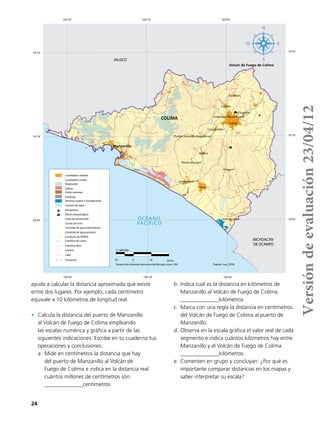 24
ayuda a calcular la distancia aproximada que existe
entre dos lugares. Por ejemplo, cada centímetro
equivale a 10 kilómetros de longitud real.
•	 Calcula la distancia del puerto de Manzanillo
al Volcán de Fuego de Colima empleando
las escalas numérica y gráfica a partir de las
siguientes indicaciones. Escribe en tu cuaderno tus
operaciones y conclusiones:
a.	Mide en centímetros la distancia que hay
del puerto de Manzanillo al Volcán de
Fuego de Colima e indica en la distancia real
cuántos millones de centímetros son: 	
______________centímetros
b.	Indica cuál es la distancia en kilómetros de
Manzanillo al Volcán de Fuego de Colima. 		
______________kilómetros
c.	 Marca con una regla la distancia en centímetros
del Volcán de Fuego de Colima al puerto de
Manzanillo.
d.	Observa en la escala gráfica el valor real de cada
segmento e indica cuántos kilómetros hay entre
Manzanillo y el Volcán de Fuego de Colima. 		
______________kilómetros
e.	Comenten en grupo y concluyan: ¿Por qué es
importante comparar distancias en los mapas y
saber interpretar su escala?
!
!
!
!
!
!
!
!
!
!
! !
!
!
! !
!
!
!
!
! !
!
!
!
!
!
! !
! !
!
!
!
!!
!
!
!
!
!!
!
!
!
!
!
!
!
!
!
!
!
!
!
!
!
!
!
!
!
!
!
! !
!
!
!
!
! !
!
!
!
!
! !
!
!
!!
!
!
! !
!
!
! !
!
!
!
!
!
!
!
!
!
!
!
!
!
!
!! !
!
!!
!
!
!!
!!!
!
!
!
!
!!
! !!
!
!
!
!
!!
!
!
! !
!
!!
!
!
!
!
!
!
!
Tecomán
Manzanillo
Ciudad Armería
Ixtlahuacan
CERRO DE ORTEGA
Colima
Ciudad de Villa de Álvarez
Comala
Coquimatlán
Madrid
Suchitlán
El Trapiche
Pueblo Juárez (La Magdalena)
Rincón de López
Volcán de Fuego de Colima
JALISCO
MICHOACÁN
DE OCAMPO
COLIMA
Estado de Colima
103°45'
103°45'
104°10'
104°10'
104°35'
104°35'
19°35' 19°35'
19°10' 19°10'
18°45' 18°45'OCÉANO
PACÍFICO
10 0 10 20 km
Proyección universal transversa de Mercator, zona 13N
1:1 000 000
Fuente: Inegi, 2010.
Pantanos
Terrenos sujetos a inundaciones
Cuerpos de agua
Localidades urbanas
Aeropuerto
Zonas arqueológicas
Línea de transmisión
Curvas de nivel
Localidades rurales!
Vegetación
Salinas
Zonas arenosas
Corriente de agua intermitente
Corriente de agua perenne
Conducto de PEMEX
Carretera de cuota
Carretera libre
Camino
Ferrocarril
Calle
Versióndeevaluación23/04/12
 