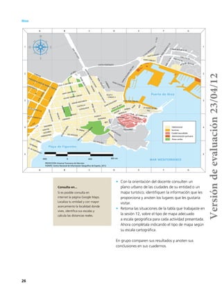 26
•	 Con la orientación del docente consulten un
plano urbano de las ciudades de su entidad o un
mapa turístico; identifiquen la información que les
proporciona y anoten los lugares que les gustaría
visitar.
•	 Retoma las situaciones de la tabla que trabajaste en
la sesión 12, sobre el tipo de mapa adecuado
a escala geográfica para cada actividad presentada.
Ahora complétala indicando el tipo de mapa según
su escala cartográfica.
En grupo comparen sus resultados y anoten sus
conclusiones en sus cuadernos.
Puerto de Ibiza
Playa de Figuretes
MAR MEDITERRÁNEO
I
H
ARAGO
ESPANYA
CORONA
MADRID
ROMANA
CAMPANITX
GALICIA
PUNICA
CANARIES
D
ESCANTO
S-3
FELIP II
CASTELLA
MURCIA
SANTA PORTINATX
NAVARRA
AL SABINI
ALT
SANT CRISTOFOL
ISIDOR MACABICH
CALAVARIO
JOAN CASTELLO
SAN
ANTONIO
CATALUNYA
BALEARS
CARLES V
VICENT SERRA I ORVAY
CARVARIO
VIAL 3 S-16
IGNASIWALLIS
M
AR
BES
PEREFRANCES
C-733
PERIODISTA ANTONI MANEL GARCIA
ASTURIES
SANTA
EULARIA
DESRIU
VILA
JAUME I
A2 S-16
LUCI OCULACI
PERE TUR
VIAL1S-16
LA MARE DE DEU
CABRERA
VUIT D'AGOST
VIAL 9 S-16
BISBEHUIX
VARA DE REY
SES PITIUSES
BISBEABADILASIERRA
C-733
(PORTINATX)
TANIT
PAISVALENCIA
A1 S-16
LLUIS TUR I PALAU
JOAN CARLES I
GERRARIA
CAM
INO
1060
ANTONIMARIAALCOVER
F IBIZA NUEVA S-16
TARRAGONA
MURALLA
Q. DE PORTMANY
JOAN D'AUSTRIA
POU
ANIBAL
47 ES CANTO S-6
45 ES CANTO S-6
A
IBIZA
NUEVA
S-16
JOSEPPICAROL
SAN JORDI
ANTONI COSTA
RAM
ON
SA CARROSSA
CALLE A SECTOR 5
JOSEP TARRES
C-733
LAPAU
C-733
LA PAU
SES PITIUSES
A
A
B
B
C
C
D
D
E
E
F
F
G
G
5 5
4 4
3 3
2 2
1 1
Servicios
Habitacional
Ciudad amurallada
Administración portuaria
Áreas verdes
FUENTE: Centro Nacional de Información Geográfica de España, 2012.
400 0 400 800 mts
PROYECCIÓN Universal Transversa de Mercator
Ibiza
Consulta en...
Si es posible consulta en
internet la página Google Maps.
Localiza tu entidad y con mayor
acercamiento la localidad donde
vives, identifica sus escalas y
calcula las distancias reales. Versióndeevaluación23/04/12
 