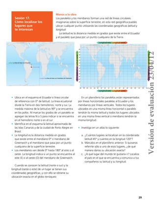 29
Manos a la obra
Los paralelos y los meridianos forman una red de líneas circulares
imaginarias sobre la superficie terrestre; en esta red geográfica puedes
ubicar cualquier punto utilizando las coordenadas geográficas latitud y
longitud.
La latitud es la distancia medida en grados que existe entre el Ecuador
y el paralelo que pasa por un punto cualquiera de la Tierra.
Sesión 17.
Cómo localizar los
lugares que
te interesan
Latitud: su línea de base es el Ecuador.
Longitud: su línea de base es el meridiano de Greenwich.
•	 Ubica en el esquema el Ecuador o línea circular
de referencia con 0° de latitud. La línea ecuatorial
divide la Tierra en dos hemisferios: norte y sur. La
medida máxima de la latitud es 90° y se encuentra
en los polos. Al marcar los grados de un paralelo se
agregan las letras N o S para indicar si se encuentra
en el hemisferio norte o en el sur.
•	 Identifica en el esquema la latitud aproximada de
las Islas Canarias y de la ciudad de Porto Alegre en
Brasil.
•	 La longitud es la distancia medida en grados
que existe entre el meridiano 0° o meridiano de
Greenwich y el meridiano que pasa por un punto
cualquiera de la superficie terrestre.
•	 Los meridianos van desde 0° hasta 180° al este o al
oeste. La longitud indica si un punto se encuentra al
este (E) o al oeste (O) del meridiano de Greenwich.
Cuando se conocen la latitud (norte o sur) y la
longitud (oeste o este) de un lugar se tienen sus
coordenadas geográficas, y con ello se obtiene su
ubicación exacta en el globo terráqueo.
En un planisferio los paralelos están representados
por líneas horizontales paralelas al Ecuador y los
meridianos por líneas verticales. Todos los lugares
ubicados en una misma línea horizontal o paralelo
tendrán la misma latitud y todos los lugares ubicados
en una misma línea vertical o meridiano tendrán la
misma longitud.
•	 Investiga en un atlas lo siguiente:
a.	¿Cuántos lugares se localizan en la coordenada
latitud 45° y cuántos en la longitud 120°?
b.	Márcalos en el planisferio anterior. Si quisieras
referirte sólo a uno de esos lugares, ¿de qué
manera darías su ubicación exacta?
c.	 ¿A qué lugar del mundo te gustaría ir? Localiza
el país en el que se encuentra y comunica a tus
compañeros su latitud y su longitud.
LatitudnorteLatitudsur
LatitudnorteLatitudsur
180˚
60˚
30˚
10˚
0˚
10˚
30˚
50˚
160˚ 120˚ 20˚ 40˚ 60˚ 80˚ 100˚ 100˚ 120˚ 140˚ 160˚0˚
50˚
40˚
20˚
20˚
40˚
60˚
Longitud oesteLongitud este
Longitud oesteLongitud este
140˚ 100˚ 80˚ 60˚ 40˚ 20˚
Versióndeevaluación23/04/12
 
