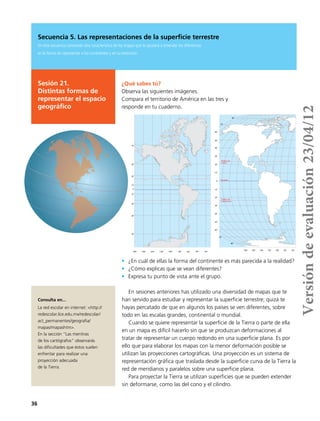 36
Secuencia 5. Las representaciones de la superficie terrestre
En esta secuencia conocerás otra característica de los mapas que te ayudará a entender las diferencias
en la forma de representar a los continentes y en su extensión.
Sesión 21.
Distintas formas de
representar el espacio
geográfico
¿Qué sabes tú?
Observa las siguientes imágenes.
Compara el territorio de América en las tres y
responde en tu cuaderno.
•	 ¿En cuál de ellas la forma del continente es más parecida a la realidad?
•	 ¿Cómo explicas que se vean diferentes?
•	 Expresa tu punto de vista ante el grupo.
70˚
30˚
10˚
0˚
50˚
180º 160º 140º 120º 100º 80º 60º 40º 20º
70˚
30˚
10˚
50˚
50˚
60˚
30˚
40˚
10˚
20˚
0˚
10˚
30˚
20˚
50˚
40˚
60˚
70˚
70˚
180˚ 160˚ 140˚ 120˚ 100˚ 80˚ 60˚
80˚
80˚
Trópico de
Cáncer
Trópico de
Capricornio
Ecuador
En sesiones anteriores has utilizado una diversidad de mapas que te
han servido para estudiar y representar la superficie terrestre; quizá te
hayas percatado de que en algunos los países se ven diferentes, sobre
todo en las escalas grandes, continental o mundial.
Cuando se quiere representar la superficie de la Tierra o parte de ella
en un mapa es difícil hacerlo sin que se produzcan deformaciones al
tratar de representar un cuerpo redondo en una superficie plana. Es por
ello que para elaborar los mapas con la menor deformación posible se
utilizan las proyecciones cartográficas. Una proyección es un sistema de
representación gráfica que traslada desde la superficie curva de la Tierra la
red de meridianos y paralelos sobre una superficie plana.
Para proyectar la Tierra se utilizan superficies que se pueden extender
sin deformarse, como las del cono y el cilindro.
Consulta en...
La red escolar en internet: <http://
redescolar.ilce.edu.mx/redescolar/
act_permanentes/geografia/
mapas/mapashtm>.
En la sección “Las mentiras
de los cartógrafos” observarás
las dificultades que éstos suelen
enfrentar para realizar una
proyección adecuada
de la Tierra.
Versióndeevaluación23/04/12
 