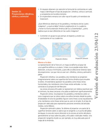 38
Sesión 22.
Proyecciones cilíndrica,
cónica y azimutal
•	 En equipos observen con atención la forma de los continentes en cada
mapa e identifiquen el tipo de proyección: cilíndrica, cónica o azimutal,
y compárenla con la esfera terrestre.
•	 En el planisferio remarca con color rojo el Ecuador y el meridiano de
Greenwich.
¿Qué diferencias observas en los paralelos y meridianos de las cuatro
imágenes?, ¿a qué se debe? Anota tu explicación en tu cuaderno.
¿Tienen la misma extensión América del Sur y Groenlandia?, ¿cómo
explicas que se vean diferentes en las cuatro imágenes?
•	 Comenten en grupo lo que piensan al respecto y anoten sus
conclusiones en sus cuadernos.
•	
•	
•	
•	
•	
•	
Manos a la obra
La representación de la Tierra en un mapa se deforma al pasar de
una superficie esférica a un plano. Si bien no es posible evitar dicha
distorsión, se busca minimizarla, y para ello se seleccionan diversos tipos
de proyecciones. Las que más se usan son: cilíndrica, cónica y azimutal o
plana.
Proyección cilíndrica. Los paralelos y los meridianos se proyectan
imaginariamente sobre una superficie de forma cilíndrica que envuelve
la esfera. Al extenderse aparecen los paralelos como líneas rectas
horizontales y los meridianos como líneas rectas verticales. La más
conocida es la proyección de Mercator.
Las zonas cercanas al Ecuador se representan con relativa exactitud; por
el contrario, las áreas cercanas a los polos se deforman significativamente.
Proyección cónica. Se proyectan los paralelos y meridianos sobre un
cono imaginario que se coloca sobre una esfera terrestre desde los polos.
Al desdoblar el cono los paralelos figuran como líneas curvas equidistantes
y los meridianos como líneas rectas que se unen en el polo. Es el tipo de
proyección adecuada para representar porciones terrestres de latitudes
medias, como México.
Proyección azimutal o plana. Se obtiene al proyectar una parte de la
superficie terrestre sobre un plano que es tangente a un punto del globo
terráqueo; la zona de menor distorsión es la cercana al centro del plano;
generalmente se hace sobre los polos, el Ecuador o latitudes medias. Una
proyección tangente al polo sur, por ejemplo, es muy adecuada para el
mapa de la Antártida.
Proyección cilíndrica
Versióndeevaluación23/04/12
 