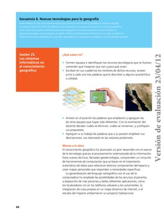 44
Secuencia 6. Nuevas tecnologías para la geografía
Desde mediados del siglo xx las nuevas tecnologías de la información han ofrecido la posibilidad de ampliar la capacidad
de organizar información de todo tipo valiéndose de la computadora. Esta ventaja se ha aplicado al conocimiento geográfico
con la creación de los sistemas informáticos propios de la geografía. En la presente secuencia conocerás la utilidad de
algunas geotecnologías, como las imágenes de satélite, el Sistema de Posicionamiento Global (gps por sus siglas en inglés) y los
Sistemas de Información Geográfica (sig), todas ellas relacionadas con la representación cartográfica y el manejo de datos espaciales.
¿Qué sabes tú?
•	 Formen equipos e identifiquen los recursos tecnológicos que se ilustran;
comenten qué imaginan que son y para qué sirven.
•	 Escriban en sus cuadernos los nombres de dichos recursos, anoten
junto a cada uno tres palabras que lo describan y alguna característica
o utilidad.
•	 Anoten en el pizarrón las palabras que emplearon y agreguen las
de otros equipos que hayan sido diferentes. Con la orientación del
docente decidan cuáles se eliminan, cuáles se conservan, y justifiquen
sus propuestas.
•	 Agreguen a su trabajo las palabras que a su parecer engloban sus
descripciones. Las retomarán en las sesiones posteriores.
Manos a la obra
El conocimiento geográfico ha alcanzado un gran desarrollo con el avance
de la tecnología gracias al procesamiento sistematizado de la información.
Estas nuevas técnicas, llamadas geotecnologías, comprenden un conjunto
de herramientas de computación que se basan en el tratamiento
automático de datos para relacionar diversos componentes del espacio y
crear mapas personales que respondan a necesidades específicas.
La generalización del lenguaje cartográfico con el uso de la
computadora ha ampliado las posibilidades de los recursos al ponerlos
a disposición de más personas y darles diferentes aplicaciones, como
los localizadores gps en los teléfonos celulares y los automóviles, la
integración de rutas propias en un mapa dinámico de internet, o el
estudio del impacto ambiental en un proyecto habitacional.
Sesión 25.
Los sistemas
informáticos en
el conocimiento
geográfico
Versióndeevaluación23/04/12
 