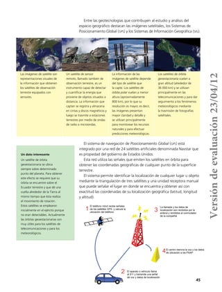 45
Las imágenes de satélite son
representaciones visuales de
la información que obtienen
los satélites de observación
terrestre equipados con
sensores.
Un satélite de sensor
remoto, llamado también de
observación terrestre, es un
instrumento capaz de detectar
y cuantificar la energía que
proviene de objetos situados a
distancia. La información que
captan se registra y almacena
en cintas y discos magnéticos y
luego se trasmite a estaciones
terrestres por medio de ondas
de radio o microondas.
La información de las
imágenes de satélite depende
del tipo de satélite que
la capte. Los satélites de
órbita polar vuelan a menor
altura (aproximadamente
800 km), por lo que su
resolución es mayor, es decir,
las imágenes presentan
mayor claridad y detalle y
se utilizan principalmente
para monitorear los recursos
naturales y para efectuar
predicciones meteorológicas.
Los satélites de órbita
geoestacionaria vuelan a
gran altitud (alrededor de
36 000 km) y se utilizan
principalmente en las
telecomunicaciones y para dar
seguimiento a los fenómenos
meteorológicos mediante
la trasmisión de fotografías
satelitales.
El sistema de navegación de Posicionamiento Global (gps) está
integrado por una red de 24 satélites artificiales denominada Navstar que
es propiedad del gobierno de Estados Unidos.
Esta red utiliza las señales que emiten los satélites en órbita para
obtener las coordenadas geográficas de cualquier punto de la superficie
terrestre.
El sistema permite identificar la localización de cualquier lugar u objeto
mediante la triangulación de tres satélites y una unidad receptora manual
que puede señalar el lugar en donde se encuentra y obtener así con
exactitud las coordenadas de su localización geográfica (latitud, longitud
y altitud).
Entre las geotecnologías que contribuyen al estudio y análisis del
espacio geográfico destacan las imágenes satelitales, los Sistemas de
Posicionamiento Global (gps) y los Sistemas de Información Geográfica (sig).
Un dato interesante
Un satélite de órbita
geoestacionaria se ubica
siempre sobre determinado
punto del planeta. Para obtener
este efecto se requiere que su
órbita se encuentre sobre el
Ecuador terrestre y que dé una
vuelta alrededor de la Tierra al
mismo tiempo que ésta realiza
el movimiento de rotación.
Estos satélites se emplearon
inicialmente en el ejército porque
no eran detectables. Actualmente
las órbitas geoestacionarias son
muy útiles para los satélites de
telecomunicaciones y para los
meteorológicos.
El teléfono móvil recibe señales
de los satélites GPS y calcula la
ubicación del teléfono
El aparato o vehículo llama
al 911 y transmite una señal
de voz y datos de localización
La llamada y los datos de
localización son recibidos por la
antena y remitidos al conmutador
de la compañía
El centro reenvía la voz y los datos
de ubicación a los PSAP
1
2
3
4
Versióndeevaluación23/04/12
 