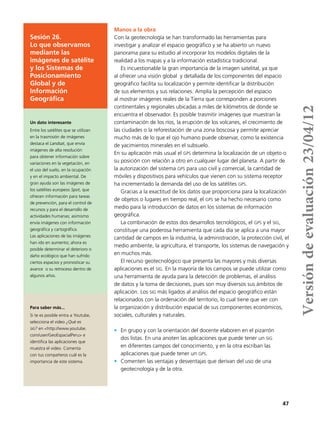 47
Sesión 26.
Lo que observamos
mediante las
imágenes de satélite
y los Sistemas de
Posicionamiento
Global y de
Información
Geográfica
Manos a la obra
Con la geotecnología se han transformado las herramientas para
investigar y analizar el espacio geográfico y se ha abierto un nuevo
panorama para su estudio al incorporar los modelos digitales de la
realidad a los mapas y a la información estadística tradicional.
Es incuestionable la gran importancia de la imagen satelital, ya que
al ofrecer una visión global y detallada de los componentes del espacio
geográfico facilita su localización y permite identificar la distribución
de sus elementos y sus relaciones. Amplía la percepción del espacio
al mostrar imágenes reales de la Tierra que corresponden a porciones
continentales y regionales ubicadas a miles de kilómetros de donde se
encuentra el observador. Es posible trasmitir imágenes que muestran la
contaminación de los ríos, la erupción de los volcanes, el crecimiento de
las ciudades o la reforestación de una zona boscosa y permite apreciar
mucho más de lo que el ojo humano puede observar, como la existencia
de yacimientos minerales en el subsuelo.
En su aplicación más usual el gps determina la localización de un objeto o
su posición con relación a otro en cualquier lugar del planeta. A partir de
la autorización del sistema gps para uso civil y comercial, la cantidad de
móviles y dispositivos para vehículos que vienen con su sistema receptor
ha incrementado la demanda del uso de los satélites gps.
Gracias a la exactitud de los datos que proporciona para la localización
de objetos o lugares en tiempo real, el gps se ha hecho necesario como
medio para la introducción de datos en los sistemas de información
geográfica.
La combinación de estos dos desarrollos tecnológicos, el gps y el sig,
constituye una poderosa herramienta que cada día se aplica a una mayor
cantidad de campos en la industria, la administración, la protección civil, el
medio ambiente, la agricultura, el transporte, los sistemas de navegación y
en muchos más.
El recurso geotecnológico que presenta las mayores y más diversas
aplicaciones es el sig. En la mayoría de los campos se puede utilizar como
una herramienta de ayuda para la detección de problemas, el análisis
de datos y la toma de decisiones, pues son muy diversos sus ámbitos de
aplicación. Los sig más ligados al análisis del espacio geográfico están
relacionados con la ordenación del territorio, lo cual tiene que ver con
la organización y distribución espacial de sus componentes económicos,
sociales, culturales y naturales.
•	 En grupo y con la orientación del docente elaboren en el pizarrón
dos listas. En una anoten las aplicaciones que puede tener un sig
en diferentes campos del conocimiento, y en la otra escriban las
aplicaciones que puede tener un gps.
•	 Comenten las ventajas y desventajas que derivan del uso de una
geotecnología y de la otra.
Un dato interesante
Entre los satélites que se utilizan
en la trasmisión de imágenes
destaca el Landsat, que envía
imágenes de alta resolución
para obtener información sobre
variaciones en la vegetación, en
el uso del suelo, en la ocupación
y en el impacto ambiental. De
gran ayuda son las imágenes de
los satélites europeos Spot, que
ofrecen información para tareas
de prevención, para el control de
recursos y para el desarrollo de
actividades humanas; asimismo
envía imágenes con información
geográfica y cartográfica.
Las aplicaciones de las imágenes
han ido en aumento; ahora es
posible determinar el deterioro o
daño ecológico que han sufrido
ciertos espacios y pronosticar su
avance o su retroceso dentro de
algunos años.
Para saber más...
Si te es posible entra a Youtube,
selecciona el video ¿Qué es
sig? en <http://www.youtube.
com/user/GeoEspacialPeru> e
identifica las aplicaciones que
muestra el video. Comenta
con tus compañeros cuál es la
importancia de este sistema.
Versióndeevaluación23/04/12
 
