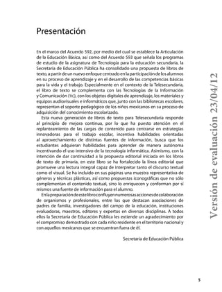 5
Presentación
En el marco del Acuerdo 592, por medio del cual se establece la Articulación
de la Educación Básica, así como del Acuerdo 593 que señala los programas
de estudio de la asignatura de Tecnología para la educación secundaria, la
Secretaría de Educación Pública ha consolidado una propuesta de libros de
texto,apartirdeunnuevoenfoquecentradoenlaparticipacióndelosalumnos
en su proceso de aprendizaje y en el desarrollo de las competencias básicas
para la vida y el trabajo. Especialmente en el contexto de la Telesecundaria,
el libro de texto se complementa con las Tecnologías de la Información
y Comunicación (tic), con los objetos digitales de aprendizaje, los materiales y
equipos audiovisuales e informáticos que, junto con las bibliotecas escolares,
representan el soporte pedagógico de los niños mexicanos en su proceso de
adquisición del conocimiento escolarizado.
Esta nueva generación de libros de texto para Telesecundaria responde
al principio de mejora continua, por lo que ha puesto atención en el
replanteamiento de las cargas de contenido para centrarse en estrategias
innovadoras para el trabajo escolar, incentiva habilidades orientadas
al aprovechamiento de distintas fuentes de información, busca que los
estudiantes adquieran habilidades para aprender de manera autónoma
incentivando el uso intensivo de la tecnología informática. Asimismo, con la
intención de dar continuidad a la propuesta editorial iniciada en los libros
de texto de primaria, en este libro se ha fortalecido la línea editorial que
promueve una lectura integral capaz de interpretar tanto el discurso textual
como el visual. Se ha incluido en sus páginas una muestra representativa de
géneros y técnicas plásticas, así como propuestas iconográficas que no sólo
complementan el contenido textual, sino lo enriquecen y conforman por sí
mismos una fuente de información para el alumno.
Enlapreparacióndeestelibroconfluyennumerosasaccionesdecolaboración
de organismos y profesionales, entre los que destacan asociaciones de
padres de familia, investigadores del campo de la educación, instituciones
evaluadoras, maestros, editores y expertos en diversas disciplinas. A todos
ellos la Secretaría de Educación Pública les extiende un agradecimiento por
el compromiso demostrado con cada niño residente en el territorio nacional y
con aquellos mexicanos que se encuentran fuera de él.
Secretaría de Educación Pública
Versióndeevaluación23/04/12
 