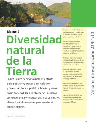 59
Relaciona la distribución de las
regiones sísmicas y volcánicas en
el mundo y en México con las
placas tectónicas de la Tierra.
Reconoce la conformación
y distribución del relieve
continental y oceánico en el
mundo y en México como
resultado de la dinámica interna
y externa de la Tierra.
Distingue la importancia de la
distribución y la dinámica de las
aguas oceánicas y continentales
en el mundo y en México.
Distingue la importancia de
la captación del agua en
cuencas hídricas, así como la
disponibilidad del agua en el
mundo y en México.
Relaciona los elementos y los
factores propios de los diferentes
tipos de climas en el mundo y en
México.
Aprecia la importancia de las
condiciones geográficas que
favorecen la biodiversidad en el
mundo y en México.
Bloque 2
Diversidad
natural
de la
TierraLa naturaleza ha sido siempre el sustento
de la población; gracias a su evolución
y diversidad hemos podido sobrevivir y crecer
como sociedad. De ella obtenemos alimento,
vestido, energía y vivienda, entre otros muchos
elementos indispensables para nuestra vida
en este planeta.
Lagunas de Montebello, Chiapas.
Versióndeevaluación23/04/12
 