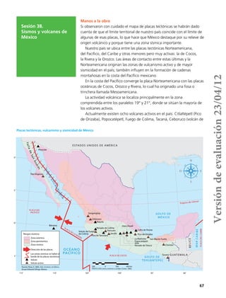 67
Sesión 38.
Sismos y volcanes de
México
Manos a la obra
Si observaron con cuidado el mapa de placas tectónicas se habrán dado
cuenta de que el límite territorial de nuestro país coincide con el límite de
algunas de esas placas, lo que hace que México destaque por su relieve de
origen volcánico y porque tiene una zona sísmica importante.
Nuestro país se ubica entre las placas tectónicas Norteamericana,
del Pacífico, del Caribe y otras menores pero muy activas: la de Cocos,
la Rivera y la Orozco. Las áreas de contacto entre estas últimas y la
Norteamericana originan las zonas de vulcanismo activo y de mayor
sismicidad en el país; también influyen en la formación de cadenas
montañosas en la costa del Pacífico mexicano.
En la costa del Pacífico converge la placa Norteamericana con las placas
oceánicas de Cocos, Orozco y Rivera, lo cual ha originado una fosa o
trinchera llamada Mesoamericana.
La actividad volcánica se localiza principalmente en la zona
comprendida entre los paralelos 19° y 21°, donde se sitúan la mayoría de
los volcanes activos.
Actualmente existen ocho volcanes activos en el país: Citlaltépetl (Pico
de Orizaba), Popocatépetl, Fuego de Colima, Tacaná, Ceboruco (volcán de
115˚
25˚
110˚ 105˚ 100˚ 95˚ 90˚
15˚
20˚
30˚
Trópico de Cáncer
ESTADOS UNIDOS DE AMÉRICA
GUATEMALA
BELICE
OCÉANO
PACÍFICO
GOLFO DE
MÉXICO
GOLFO
DE
CALIFORNIA
MARCARIBE
PROYECCIÓN cónica conforme a Lambert (Clarke, 1866).
200 0 200 400 kmFuente: Pérez, E. 2004. Atlas Universal y de México,
Grupo Editorial Esfinge, México.
Riesgos sísmicos
GOLFO DE
TEHUANTEPEC
Zona asísmica
Zona penisísmica
Zona sísmica
Dirección de las placas
Las zonas sísmicas se hallan al
borde de las placas tectónicas
Volcán
Volcán activo
PLACA DE LA RIVERA
Volcán de Fuego
de Colima
Pico de Tancitaro
Nevado de Colima
Paricutín
Jorullo
Nevado de Toluca
Xitle
Popocatépetl
La Malinche
Pico de Orizaba
San Martín Tuxtla
Chichón
Tacaná
Cofre de Perote
Iztaccíhuatl
Tequila
Ceboruco
Sangangüey
Tres Vírgenes
Pinacate
Bárcena
PLACA DEL
PACÍFICO
PLACA DE COCOS
PLACADELCARIBE
FalladeSanAndrés
Placas tectónicas, vulcanismo y sismicidad de México
Versióndeevaluación23/04/12
 
