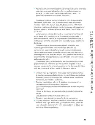 71
•	 Algunos sistemas montañosos con mayor antigüedad que los anteriores
presentan menor extensión y altura: los montes Escandinavos en
Noruega; los Urales, que son el límite entre Europa y Asia, y los
Apalaches al este de Estados Unidos, entre otros.
El relieve de meseta se ubica principalmente cerca de las montañas
o entre ellas, como la del Tibet, que se encuentra entre la cordillera
Himalaya y los montes Kunlun, cuya altitud es superior a 2 000 msnm
y que es la meseta más elevada del mundo. Por su extensión destacan el
Altiplano Boliviano, la Meseta Africana, la de Siberia Central, el Deccan
y la de Irán.
Las llanuras más extensas del mundo se encuentran en América del
Norte, donde se les conoce como las Grandes Llanuras Centrales, y
están también en las cuencas de los grandes ríos como el Amazonas y
el Mississippi; asimismo destacan la Gran Llanura Europea y la de Siberia
Occidental.
El relieve influye de diferente manera sobre la vida de los seres
humanos; generalmente las zonas montañosas dificultan los
asentamientos, las actividades humanas y la construcción de vías de
comunicación y transporte; sobre ellas los suelos son poco apropiados
para la agricultura, de ahí que la mayoría de la población del mundo se
concentre en las zonas planas o de poca inclinación, como las mesetas,
las llanuras y los valles.
En los relieves menos accesibles y más abruptos se asientan muchos
grupos indígenas o autóctonos que han quedado relegados en esas
regiones; por ejemplo los rarámuris, que viven en las Barrancas del Cobre,
en la porción norte de la Sierra Madre Occidental en México.
•	 Sobre un mapa que represente el relieve del planeta coloca una hoja
de papel y marca sobre ella las distintas formas. Utiliza una simbología
diferente o un color que distinga cada forma de relieve: los sistemas
montañosos, las mesetas y las llanuras.
•	 Coloca el mapa calcado sobre el de las placas tectónicas y con un
compañero responde las siguientes preguntas:
¿Qué tipo de relieve coincide con el límite en que se unen dos placas
tectónicas?
¿Dónde se distribuyen las mesetas en relación con los límites de las
placas?
¿A qué se deben ambas formas de distribución?
•	 Comparen sus respuestas con las de los demás compañeros.
•	 En grupo comenten: Si tuvieran que vivir en otro sitio con un relieve
diferente al del lugar donde viven, ¿cuál seleccionarían?, ¿por qué?,
¿qué actividades realizarían ahí? Entre todos elaboren un dibujo que
represente el lugar que eligieron.
Versióndeevaluación23/04/12
 