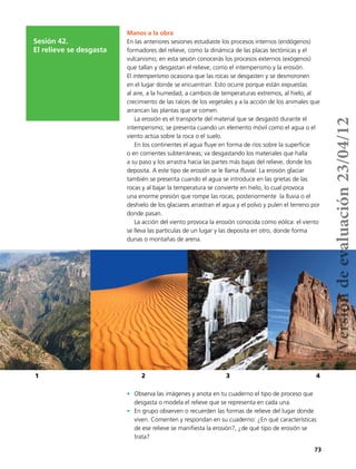 73
Sesión 42.
El relieve se desgasta
Manos a la obra
En las anteriores sesiones estudiaste los procesos internos (endógenos)
formadores del relieve, como la dinámica de las placas tectónicas y el
vulcanismo; en esta sesión conocerás los procesos externos (exógenos)
que tallan y desgastan el relieve, como el intemperismo y la erosión.
El intemperismo ocasiona que las rocas se desgasten y se desmoronen
en el lugar donde se encuentran. Esto ocurre porque están expuestas
al aire, a la humedad, a cambios de temperaturas extremos, al hielo, al
crecimiento de las raíces de los vegetales y a la acción de los animales que
arrancan las plantas que se comen.
La erosión es el transporte del material que se desgastó durante el
intemperismo; se presenta cuando un elemento móvil como el agua o el
viento actúa sobre la roca o el suelo.
En los continentes el agua fluye en forma de ríos sobre la superficie
o en corrientes subterráneas; va desgastando los materiales que halla
a su paso y los arrastra hacia las partes más bajas del relieve, donde los
deposita. A este tipo de erosión se le llama fluvial. La erosión glaciar
también se presenta cuando el agua se introduce en las grietas de las
rocas y al bajar la temperatura se convierte en hielo, lo cual provoca
una enorme presión que rompe las rocas; posteriormente la lluvia o el
deshielo de los glaciares arrastran el agua y el polvo y pulen el terreno por
donde pasan.
La acción del viento provoca la erosión conocida como eólica: el viento
se lleva las partículas de un lugar y las deposita en otro, donde forma
dunas o montañas de arena.
1 2 3 4
•	 Observa las imágenes y anota en tu cuaderno el tipo de proceso que
desgasta o modela el relieve que se representa en cada una.
•	 En grupo observen o recuerden las formas de relieve del lugar donde
viven. Comenten y respondan en su cuaderno: ¿En qué características
de ese relieve se manifiesta la erosión?, ¿de qué tipo de erosión se
trata?
Versióndeevaluación23/04/12
 