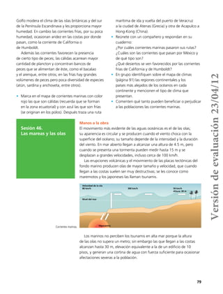 79
Golfo modera el clima de las islas británicas y del sur
de la Península Escandinava y les proporciona mayor
humedad. En cambio las corrientes frías, por su poca
humedad, ocasionan aridez en las costas por donde
pasan, como la corriente de California o
de Humboldt.
Además las corrientes favorecen la presencia
de cierto tipo de peces; las cálidas acarrean mayor
cantidad de plancton y concentran bancos de
peces que se alimentan de éste, como el bacalao
y el arenque, entre otros; en las frías hay grandes
volúmenes de peces pero poca diversidad de especies
(atún, sardina y anchoveta, entre otros).
•	 Marca en el mapa de corrientes marinas con color
rojo las que son cálidas (recuerda que se forman
en la zona ecuatorial) y con azul las que son frías
(se originan en los polos). Después traza una ruta
marítima de ida y vuelta del puerto de Veracruz
a la ciudad de Atenas (Grecia) y otra de Acapulco a
Hong-Kong (China).
•	 Reúnete con un compañero y respondan en su
cuaderno:
¿Por cuáles corrientes marinas pasaron sus rutas?
¿Cuáles son las corrientes que pasan por México y
de qué tipo son?
¿Qué desiertos se ven favorecidos por las corrientes
frías de California y de Humboldt?
•	 En grupo identifiquen sobre el mapa de climas
(página 91) las regiones continentales y los
países más alejados de los océanos en cada
continente y mencionen el tipo de clima que
presentan.
•	 Comenten qué tanto pueden beneficiar o perjudicar
a las poblaciones las corrientes marinas.
Sesión 46.
Las mareas y las olas
Manos a la obra
El movimiento más evidente de las aguas oceánicas es el de las olas;
su apariencia es circular y se producen cuando el viento choca con la
superficie del océano; su tamaño depende de la intensidad y la duración
del viento. En mar abierto llegan a alcanzar una altura de 4.5 m, pero
cuando se presenta una tormenta pueden medir hasta 15 m y se
desplazan a grandes velocidades, incluso cerca de 100 km/h.
Las erupciones volcánicas y el movimiento de las placas tectónicas del
fondo marino producen olas de mayor tamaño y velocidad, que cuando
llegan a las costas suelen ser muy destructivas; se les conoce como
maremotos y los japoneses las llaman tsunamis.
Los marinos no perciben los tsunamis en alta mar porque la altura
de las olas no supera un metro; sin embargo las que llegan a las costas
alcanzan hasta 30 m, elevación equivalente a la de un edificio de 10
pisos, y generan una cortina de agua con fuerza suficiente para ocasionar
afectaciones severas a la población.
Nivel del mar
Hipocentro
Velocidad de la ola
80 km/h 300 km/h 50 km/h
Altura: 30 m
Corrientes marinas.
Versióndeevaluación23/04/12
 