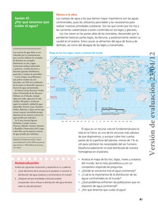 81
Sesión 47.
¿Por qué tenemos que
cuidar el agua?
Manos a la obra
Los cuerpos de agua a los que damos mayor importancia son las aguas
continentales, pues las utilizamos para beber y las necesitamos para
realizar nuestras actividades cotidianas. Son las que corren por los ríos y
las corrientes subterráneas o están contenidas en los lagos y glaciares.
Los ríos nacen en las partes altas de las montañas, descienden por la
pendiente hasta las partes bajas, las llanuras, y posteriormente vierten su
caudal en el océano. Estos cauces se alimentan del agua de lluvia y de
deshielo, así como del desagüe de los lagos y manantiales.
50˚
30˚
10˚
0˚
10˚
30˚
50˚
70˚
70˚
180˚ 160˚ 140˚ 120˚ 100˚ 80˚ 60˚ 40˚ 20˚ 0˚ 180˚160˚140˚120˚100˚80˚60˚40˚20˚
Gran Lago del Oso
Gran Lago del Esclavo
Yukón
Yukón
Proyección: Robinson
2000 0 2000 4000 km
Fuente: Barreto, M. (2005). Atlas Escolar Geográﬁco.
Escalada Educacional. Sao Paulo, Brasil
OCÉANO
ATLÁNTICO
OCÉANO
PACÍFICO
OCÉANO
ÍNDICO
OCÉANO
PACÍFICO
Golfo de
México
Mar Caribe
Trópico de
Cáncer
Trópico de
Capricornio
OCÉANO GLACIAR ÁRTICO
Mar de
Bárents
Mar del
Norte
Mar
Mediterráneo
Mar
Negro
M.Caspio
MarRojo
Mar de
Arabia
G. de Aden
Golfo
de Bengala
Mar de
Okhotsk
Mar de
Japón
Mar de
Bering
Mar de
Filipinas
Ecuador
Estrecho de
Gibraltar
Bahía
de Hudson
Bahía
de Baffín
Círculo Polar Ártico
Estrecho
deBering
MeridianodeGreenwich
Círculo Polar Antártico
G.
Pérsico
Colum
bia
Colorado
Lerma
Grijalva
Usumacinta
M
ississippi
Bravo
Amazonas
Paraguay
Panamá
Niger
Congo
Orange
Nilo
Danubio
Volga
Indo
Ganges
Yangtsé
Huang Ho
YonLgtséObi
Darling
Los recursos de agua dulce se ven
reducidos por la contaminación,
pues casi dos millones de toneladas
de desechos son arrojados
diariamente en ríos y lagos,
incluyendo residuos industriales
y químicos, vertidos humanos y
desechos agrícolas (fertilizantes,
pesticidas y residuos de pesticidas).
Como siempre, las poblaciones
más pobres resultan las más
afectadas, con 50% de la población
de los países en desarrollo expuesta a
fuentes de agua contaminadas.
El informe de las Naciones Unidas
sobre el Desarrollo de los Recursos
Hídricos en el Mundo, titulado
Agua para todos, agua para la vida,
clasifica 180 países y territorios
según la cantidad y calidad de agua
disponible. Kuwait, Gaza, Emiratos
Árabes, Bahamas y Qatar son los que
acusan mayores necesidades porque
disponen de las menores reservas de
agua potable por individuo.
En el otro extremo figuran
Finlandia, Canadá, Guyana
Francesa, Islandia, Guyana, Surinam
y República Democrática del Congo,
todos ellos con las mayores reservas
de agua potable por individuo.
Adaptado de Tendencias sociales: <http://
www.tendencias21.net/En-2050-la-escasez-de-
agua-afectara-a-7-000-millones-de-personas_
a121.html>.
Autoevaluación
Analiza las siguientes situaciones y responde en tu cuaderno.
1.	 ¿Qué elementos de la secuencia te ayudaron a conocer la
distribución del agua oceánica y continental en el mundo?
2.	 ¿Después de qué actividades y lecturas pudiste
comprender cómo influye la distribución del agua terrestre
sobre la vida del planeta?
Mapa de los ríos, lagos, mares y océanos del mundo
El agua es un recurso natural fundamental para la
vida en la Tierra: es uno de los recursos más valiosos
de que disponemos, y aunque cubre tres cuartas
partes de la superficie del planeta, menos de 1% es
útil para satisfacer las necesidades del ser humano.
Desafortunadamente no está distribuida de manera
homogénea en el planeta.
•	 Analiza el mapa de los ríos, lagos, mares y océanos
del mundo, lee la nota periodística y con un
compañero responde las preguntas.
•	 ¿Dónde se concentra más el agua continental?
•	 ¿Cuál es la importancia de la distribución de las
aguas continentales en el mundo?
•	 ¿Qué problemas enfrentan las poblaciones que no
disponen de agua continental?
•	 ¿Por qué tenemos que cuidar el agua?
Versióndeevaluación23/04/12
 