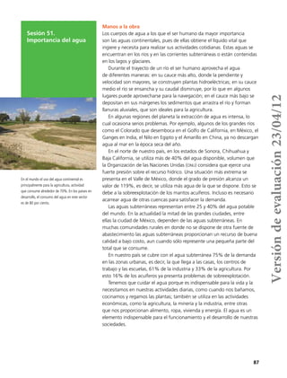 87
Sesión 51.
Importancia del agua
Manos a la obra
Los cuerpos de agua a los que el ser humano da mayor importancia
son las aguas continentales, pues de ellas obtiene el líquido vital que
ingiere y necesita para realizar sus actividades cotidianas. Estas aguas se
encuentran en los ríos y en las corrientes subterráneas o están contenidas
en los lagos y glaciares.
Durante el trayecto de un río el ser humano aprovecha el agua
de diferentes maneras: en su cauce más alto, donde la pendiente y
velocidad son mayores, se construyen plantas hidroeléctricas; en su cauce
medio el río se ensancha y su caudal disminuye, por lo que en algunos
lugares puede aprovecharse para la navegación; en el cauce más bajo se
depositan en sus márgenes los sedimentos que arrastra el río y forman
llanuras aluviales, que son ideales para la agricultura.
En algunas regiones del planeta la extracción de agua es intensa, lo
cual ocasiona serios problemas. Por ejemplo, algunos de los grandes ríos
como el Colorado que desemboca en el Golfo de California, en México, el
Ganges en India, el Nilo en Egipto y el Amarillo en China, ya no descargan
agua al mar en la época seca del año.
En el norte de nuestro país, en los estados de Sonora, Chihuahua y
Baja California, se utiliza más de 40% del agua disponible, volumen que
la Organización de las Naciones Unidas (onu) considera que ejerce una
fuerte presión sobre el recurso hídrico. Una situación más extrema se
presenta en el Valle de México, donde el grado de presión alcanza un
valor de 119%, es decir, se utiliza más agua de la que se dispone. Esto se
debe a la sobreexplotación de los mantos acuíferos. Incluso es necesario
acarrear agua de otras cuencas para satisfacer la demanda.
Las aguas subterráneas representan entre 25 y 40% del agua potable
del mundo. En la actualidad la mitad de las grandes ciudades, entre
ellas la ciudad de México, dependen de las aguas subterráneas. En
muchas comunidades rurales en donde no se dispone de otra fuente de
abastecimiento las aguas subterráneas proporcionan un recurso de buena
calidad a bajo costo, aun cuando sólo represente una pequeña parte del
total que se consume.
En nuestro país se cubre con el agua subterránea 75% de la demanda
en las zonas urbanas, es decir, la que llega a las casas, los centros de
trabajo y las escuelas, 61% de la industria y 33% de la agricultura. Por
esto 16% de los acuíferos ya presenta problemas de sobreexplotación.
Tenemos que cuidar el agua porque es indispensable para la vida y la
necesitamos en nuestras actividades diarias, como cuando nos bañamos,
cocinamos y regamos las plantas; también se utiliza en las actividades
económicas, como la agricultura, la minería y la industria, entre otras
que nos proporcionan alimento, ropa, vivienda y energía. El agua es un
elemento indispensable para el funcionamiento y el desarrollo de nuestras
sociedades.
En el mundo el uso del agua continental es
principalmente para la agricultura, actividad
que consume alrededor de 70%. En los países en
desarrollo, el consumo del agua en este sector
es de 80 por ciento.
Versióndeevaluación23/04/12
 