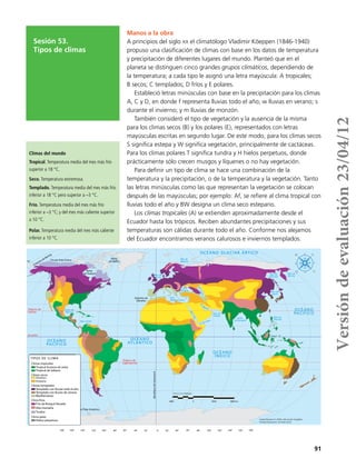 91
Sesión 53.
Tipos de climas
Manos a la obra
A principios del siglo xx el climatólogo Vladimir Köeppen (1846-1940)
propuso una clasificación de climas con base en los datos de temperatura
y precipitación de diferentes lugares del mundo. Planteó que en el
planeta se distinguen cinco grandes grupos climáticos, dependiendo de
la temperatura; a cada tipo le asignó una letra mayúscula: A tropicales;
B secos; C templados; D fríos y E polares.
Estableció letras minúsculas con base en la precipitación para los climas
A, C y D, en donde f representa lluvias todo el año; w lluvias en verano; s
durante el invierno; y m lluvias de monzón.
También consideró el tipo de vegetación y la ausencia de la misma
para los climas secos (B) y los polares (E), representados con letras
mayúsculas escritas en segundo lugar. De este modo, para los climas secos
S significa estepa y W significa vegetación, principalmente de cactáceas.
Para los climas polares T significa tundra y H hielos perpetuos, donde
prácticamente sólo crecen musgos y líquenes o no hay vegetación.
Para definir un tipo de clima se hace una combinación de la
temperatura y la precipitación, o de la temperatura y la vegetación. Tanto
las letras minúsculas como las que representan la vegetación se colocan
después de las mayúsculas; por ejemplo: Af, se refiere al clima tropical con
lluvias todo el año y BW designa un clima seco estepario.
Los climas tropicales (A) se extienden aproximadamente desde el
Ecuador hasta los trópicos. Reciben abundantes precipitaciones y sus
temperaturas son cálidas durante todo el año. Conforme nos alejamos
del Ecuador encontramos veranos calurosos e inviernos templados.
PROYECCIÓN Robinson
2000 0 2000 4000 km
Fuente: Barreteo, M. (2005). Atlas Escolar Geográﬁco.
Escalada Educacional. Sao Paulo, Brasil.
OCÉANO
ATLÁNTICOOCÉANO
PACÍFICO
OCÉANO
ÍNDICO
OCÉANO
PACÍFICO
Golfo de
México
Mar Caribe
Trópico de
Cáncer
Trópico de
Capricornio
OCÉANO GLACIAR ÁRTICO
Mar de
Bárents
Mar del
Norte
Mar
Mediterráneo
Mar
Negro
M.Caspio
Marrojo
Mar de
Arabia
G. de Aden
Golfo
de Bengála
Mar de
Okhotsk
Mar de
Japón
Mar de
Bering
Mar de
Filipinas
Ecuador
TIPOS DE CLIMA
Climas tropicales
Tropical lluvioso de selva
Tropical de Sabana
Climas secos
Desértico
Estepario
Climas templados
Templado con lluvias todo el año
Templado con lluvias de verano
Mediterráneo
Frío de Bosque Nevado
Alta montaña
Tundra
Clima fríos
Clima polar
Hielos perpetuos
Estrecho de
Gibraltar
Bahía
de Hudson
Bahía
de Baffín
Círculo Polar Ártico
Estrecho de Bering
MeridianodeGreenwich
Círculo Polar Antártico
G.P
érsico
50˚
30˚
10˚
0˚
10˚
30˚
50˚
70˚
70˚
180˚ 160˚ 140˚ 120˚ 100˚ 80˚ 60˚ 40˚ 20˚ 0˚ 180˚160˚140˚120˚100˚80˚60˚40˚20˚
TIPOS DE CLIMA
Climas tropicales
Tropical lluvioso de selva
Tropical de Sabana
Climas secos
Desértico
Estepario
Climas templados
Templado con lluvias todo el año
Templado con lluvias de verano
Mediterráneo
Frío de Bosque Nevado
Alta montaña
Tundra
Clima fríos
Clima polar
Hielos perpetuos
Climas del mundo
Tropical.Temperatura media del mes más frío
superior a 18 °C.
Seco. Temperatura extremosa.
Templado. Temperatura media del mes más frío
inferior a 18 °C pero superior a –3 °C.
Frío. Temperatura media del mes más frío
inferior a –3 °C; y del mes más caliente superior
a 10 °C.
Polar. Temperatura media del mes más caliente
inferior a 10 °C.
Versióndeevaluación23/04/12
 