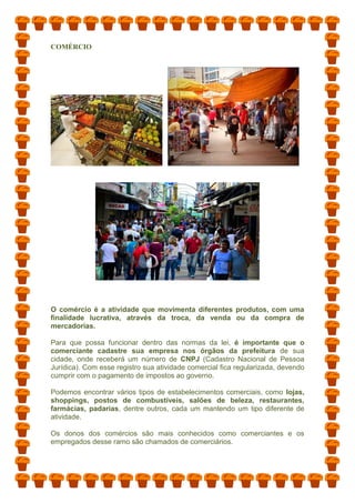 COMÉRCIO
O comércio é a atividade que movimenta diferentes produtos, com uma
finalidade lucrativa, através da troca, da venda ou da compra de
mercadorias.
Para que possa funcionar dentro das normas da lei, é importante que o
comerciante cadastre sua empresa nos órgãos da prefeitura de sua
cidade, onde receberá um número de CNPJ (Cadastro Nacional de Pessoa
Jurídica). Com esse registro sua atividade comercial fica regularizada, devendo
cumprir com o pagamento de impostos ao governo.
Podemos encontrar vários tipos de estabelecimentos comerciais, como lojas,
shoppings, postos de combustíveis, salões de beleza, restaurantes,
farmácias, padarias, dentre outros, cada um mantendo um tipo diferente de
atividade.
Os donos dos comércios são mais conhecidos como comerciantes e os
empregados desse ramo são chamados de comerciários.
 