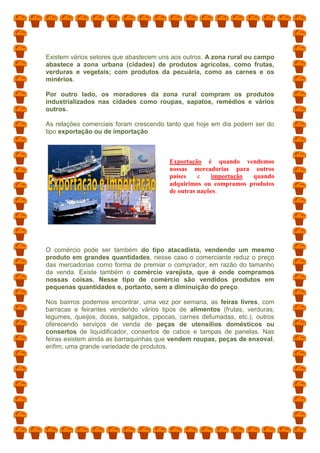 Existem vários setores que abastecem uns aos outros. A zona rural ou campo
abastece a zona urbana (cidades) de produtos agrícolas, como frutas,
verduras e vegetais; com produtos da pecuária, como as carnes e os
minérios.
Por outro lado, os moradores da zona rural compram os produtos
industrializados nas cidades como roupas, sapatos, remédios e vários
outros.
As relações comerciais foram crescendo tanto que hoje em dia podem ser do
tipo exportação ou de importação.
Exportação é quando vendemos
nossas mercadorias para outros
países e importação quando
adquirimos ou compramos produtos
de outras nações.
O comércio pode ser também do tipo atacadista, vendendo um mesmo
produto em grandes quantidades, nesse caso o comerciante reduz o preço
das mercadorias como forma de premiar o comprador, em razão do tamanho
da venda. Existe também o comércio varejista, que é onde compramos
nossas coisas. Nesse tipo de comércio são vendidos produtos em
pequenas quantidades e, portanto, sem a diminuição do preço.
Nos bairros podemos encontrar, uma vez por semana, as feiras livres, com
barracas e feirantes vendendo vários tipos de alimentos (frutas, verduras,
legumes, queijos, doces, salgados, pipocas, carnes defumadas, etc.), outros
oferecendo serviços de venda de peças de utensílios domésticos ou
consertos de liquidificador, consertos de cabos e tampas de panelas. Nas
feiras existem ainda as barraquinhas que vendem roupas, peças de enxoval,
enfim, uma grande variedade de produtos.
 