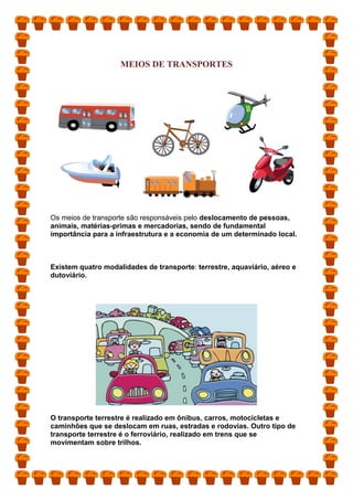 MEIOS DE TRANSPORTES
Os meios de transporte são responsáveis pelo deslocamento de pessoas,
animais, matérias-primas e mercadorias, sendo de fundamental
importância para a infraestrutura e a economia de um determinado local.
Existem quatro modalidades de transporte: terrestre, aquaviário, aéreo e
dutoviário.
O transporte terrestre é realizado em ônibus, carros, motocicletas e
caminhões que se deslocam em ruas, estradas e rodovias. Outro tipo de
transporte terrestre é o ferroviário, realizado em trens que se
movimentam sobre trilhos.
 