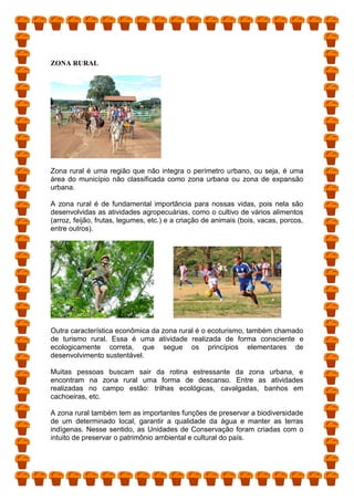 ZONA RURAL
Zona rural é uma região que não integra o perímetro urbano, ou seja, é uma
área do município não classificada como zona urbana ou zona de expansão
urbana.
A zona rural é de fundamental importância para nossas vidas, pois nela são
desenvolvidas as atividades agropecuárias, como o cultivo de vários alimentos
(arroz, feijão, frutas, legumes, etc.) e a criação de animais (bois, vacas, porcos,
entre outros).
Outra característica econômica da zona rural é o ecoturismo, também chamado
de turismo rural. Essa é uma atividade realizada de forma consciente e
ecologicamente correta, que segue os princípios elementares de
desenvolvimento sustentável.
Muitas pessoas buscam sair da rotina estressante da zona urbana, e
encontram na zona rural uma forma de descanso. Entre as atividades
realizadas no campo estão: trilhas ecológicas, cavalgadas, banhos em
cachoeiras, etc.
A zona rural também tem as importantes funções de preservar a biodiversidade
de um determinado local, garantir a qualidade da água e manter as terras
indígenas. Nesse sentido, as Unidades de Conservação foram criadas com o
intuito de preservar o patrimônio ambiental e cultural do país.
 