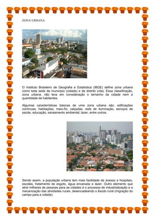 ZONA URBANA
O Instituto Brasileiro de Geografia e Estatística (IBGE) define zona urbana
como toda sede de município (cidade) e de distrito (vila). Essa classificação,
zona urbana, não leva em consideração o tamanho da cidade nem a
quantidade de habitantes.
Algumas características básicas de uma zona urbana são: edificações
contínuas, habitações, meio-fio, calçadas, rede de iluminação, serviços de
saúde, educação, saneamento ambiental, lazer, entre outros.
Sendo assim, a população urbana tem mais facilidade de acesso a hospitais,
escolas, tratamento de esgoto, água encanada e lazer. Outro elemento que
atrai milhares de pessoas para as cidades é o processo de industrialização e a
mecanização das atividades rurais, desencadeando o êxodo rural (migração do
campo para a cidade).
 