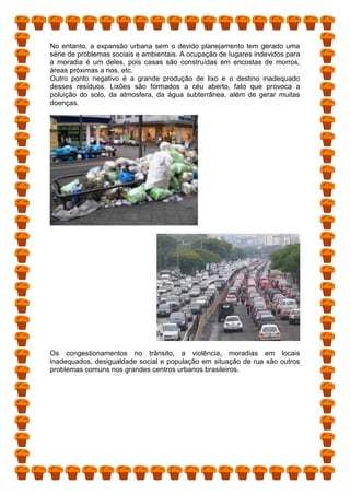 No entanto, a expansão urbana sem o devido planejamento tem gerado uma
série de problemas sociais e ambientais. A ocupação de lugares indevidos para
a moradia é um deles, pois casas são construídas em encostas de morros,
áreas próximas a rios, etc.
Outro ponto negativo é a grande produção de lixo e o destino inadequado
desses resíduos. Lixões são formados a céu aberto, fato que provoca a
poluição do solo, da atmosfera, da água subterrânea, além de gerar muitas
doenças.
Os congestionamentos no trânsito, a violência, moradias em locais
inadequados, desigualdade social e população em situação de rua são outros
problemas comuns nos grandes centros urbanos brasileiros.
 