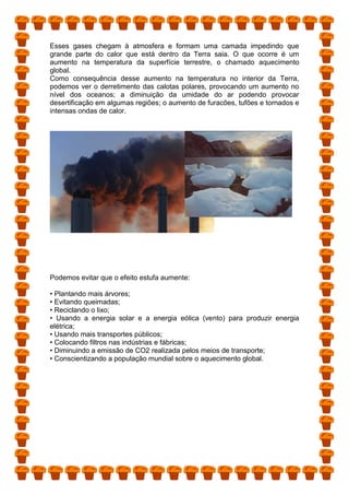 Esses gases chegam à atmosfera e formam uma camada impedindo que
grande parte do calor que está dentro da Terra saia. O que ocorre é um
aumento na temperatura da superfície terrestre, o chamado aquecimento
global.
Como consequência desse aumento na temperatura no interior da Terra,
podemos ver o derretimento das calotas polares, provocando um aumento no
nível dos oceanos; a diminuição da umidade do ar podendo provocar
desertificação em algumas regiões; o aumento de furacões, tufões e tornados e
intensas ondas de calor.
Podemos evitar que o efeito estufa aumente:
• Plantando mais árvores;
• Evitando queimadas;
• Reciclando o lixo;
• Usando a energia solar e a energia eólica (vento) para produzir energia
elétrica;
• Usando mais transportes públicos;
• Colocando filtros nas indústrias e fábricas;
• Diminuindo a emissão de CO2 realizada pelos meios de transporte;
• Conscientizando a população mundial sobre o aquecimento global.
 