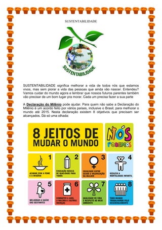 SUSTENTABILIDADE
SUSTENTABILIDADE significa melhorar a vida de todos nós que estamos
vivos, mas sem piorar a vida das pessoas que ainda vão nascer. Entendeu?
Vamos cuidar do mundo agora e lembrar que nossos futuros parentes também
vão precisar de um bom lugar pra morar. Cada um precisa fazer a sua parte
A Declaração do Milênio pode ajudar. Para quem não sabe a Declaração do
Milênio é um acordo feito por vários países, inclusive o Brasil, para melhorar o
mundo até 2015. Nesta declaração existem 8 objetivos que precisam ser
alcançados. Dá só uma olhada:
 