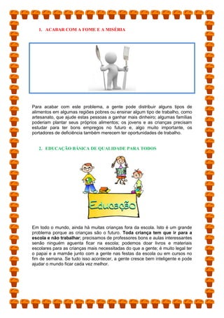1. ACABAR COM A FOME E A MISÉRIA
Para acabar com este problema, a gente pode distribuir alguns tipos de
alimentos em algumas regiões pobres ou ensinar algum tipo de trabalho, como
artesanato, que ajude estas pessoas a ganhar mais dinheiro; algumas famílias
poderiam plantar seus próprios alimentos; os jovens e as crianças precisam
estudar para ter bons empregos no futuro e, algo muito importante, os
portadores de deficiência também merecem ter oportunidades de trabalho.
2. EDUCAÇÃO BÁSICA DE QUALIDADE PARA TODOS
Em todo o mundo, ainda há muitas crianças fora da escola. Isto é um grande
problema porque as crianças são o futuro. Toda criança tem que ir para a
escola e não trabalhar; precisamos de professores bons e aulas interessantes
senão ninguém aguenta ficar na escola; podemos doar livros e materiais
escolares para as crianças mais necessitadas do que a gente; é muito legal ter
o papai e a mamãe junto com a gente nas festas da escola ou em cursos no
fim de semana. Se tudo isso acontecer, a gente cresce bem inteligente e pode
ajudar o mundo ficar cada vez melhor.
 