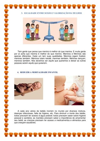 3. IGUALDADE ENTRE SEXOS E VALORIZAÇÃO DA MULHER
Tem gente que pensa que menino é melhor do que menina. E muita gente
por aí acha que menina é melhor do que menino. Meninos e Meninas são
apenas diferentes. Cada um tem suas qualidades. Meninos jogam futebol,
meninas também. Meninos lutam karatê, meninas também. Meninas dançam,
meninos também. Nós devemos ser aquilo que queremos e deixar as outras
pessoas serem aquilo que quiserem.
4. REDUZIR A MORTALIDADE INFANTIL
A cada ano vários de bebês morrem no mundo por diversos motivos,
doenças infecciosas, falta de higiene, etc. Para diminuir a morte dos bebês,
todos precisam ter acesso à água potável; todos precisam saber sobre higiene
pessoal e sanitária; as mamães precisam saber a importância de amamentar
seu bebê; as crianças precisam ter acesso a medicamentos e alimentos para
que cresçam saudáveis.
 