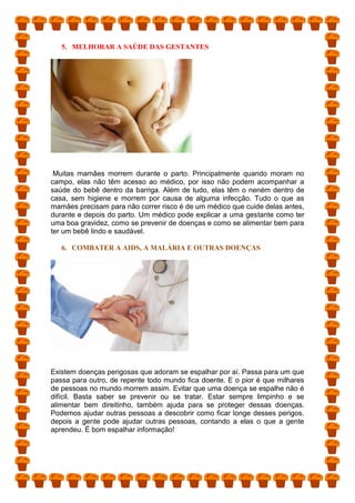 5. MELHORAR A SAÚDE DAS GESTANTES
Muitas mamães morrem durante o parto. Principalmente quando moram no
campo, elas não têm acesso ao médico, por isso não podem acompanhar a
saúde do bebê dentro da barriga. Além de tudo, elas têm o neném dentro de
casa, sem higiene e morrem por causa de alguma infecção. Tudo o que as
mamães precisam para não correr risco é de um médico que cuide delas antes,
durante e depois do parto. Um médico pode explicar a uma gestante como ter
uma boa gravidez, como se prevenir de doenças e como se alimentar bem para
ter um bebê lindo e saudável.
6. COMBATER A AIDS, A MALÁRIA E OUTRAS DOENÇAS
Existem doenças perigosas que adoram se espalhar por aí. Passa para um que
passa para outro, de repente todo mundo fica doente. E o pior é que milhares
de pessoas no mundo morrem assim. Evitar que uma doença se espalhe não é
difícil. Basta saber se prevenir ou se tratar. Estar sempre limpinho e se
alimentar bem direitinho, também ajuda para se proteger dessas doenças.
Podemos ajudar outras pessoas a descobrir como ficar longe desses perigos,
depois a gente pode ajudar outras pessoas, contando a elas o que a gente
aprendeu. É bom espalhar informação!
 