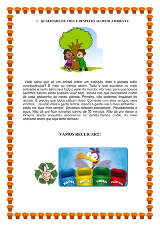 7. QUALIDADE DE VIDA E RESPEITO AO MEIO AMBIENTE
Você sabia que se um animal entrar em extinção, todo o planeta sofre
consequências? É mais ou menos assim. Tudo o que acontece no meio
ambiente é muito sério para todo o resto do mundo. Por isso, para que nossos
parentes futuros ainda possam viver bem, somos nós que precisamos cuidar
de cada pedacinho do nosso planeta. Primeiro, não podemos esquecer de
reciclar. É preciso que todos saibam disso. Converse com seus amigos, seus
vizinhos… Quanto mais a gente recicla, menos a gente usa o meio ambiente…
então ele dura mais tempo! Devemos também economizar. Principalmente a
água. Não dá pra ficar tomando banho de 30 minutos. Não dá pra deixar a
torneira aberta enquanto escovamos os dentes.Vamos cuidar do meio
ambiente antes que seja tarde demais!
VAMOS RECLICAR!!!
 