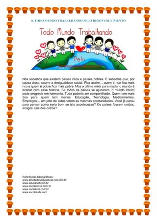 8. TODO MUNDO TRABALHANDO PELO DESENVOLVIMENTO
Nós sabemos que existem países ricos e países pobres. E sabemos que, por
causa disso, ocorre a desigualdade social. Fica assim… quem é rico fica mais
rico e quem é pobre fica mais pobre. Mas a última meta para mudar o mundo é
acabar com essa história. Se todos os países se ajudarem, o mundo inteiro
pode progredir em harmonia. Tudo poderia ser compartilhado. Quem tem mais
doa para quem tem menos. Educação, Tecnologia, Medicamentos,
Empregos… um jeito de todos terem as mesmas oportunidades. Você já parou
para pensar como seria bom se isto acontecesse? Os países fossem unidos,
amigos uns dos outros?
Referências bibliográficas:
www.atividadeseducativas.net.com.br
www.educanet.com.br
www.escolanova.com.br
www.canalkids.com.br
www.escolakids.com
 