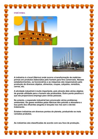 INDÚSTRIA
A indústria é o local (fábrica) onde ocorre a transformação de matérias-
primas em produtos elaborados pelo homem para fins comerciais. Nesses
estabelecimentos, os funcionários e as máquinas são responsáveis pela
produção de diversos objetos, alimentos, roupas, calçados, remédios,
carros, etc.
A atividade industrial é muito importante, pois através dela vários objetos
de grande utilidade para o homem são produzidos. Outro ponto positivo é
que ela proporciona emprego para várias pessoas.
No entanto, a expansão industrial tem provocado vários problemas
ambientais. Os gases emitidos pelas fábricas têm poluído a atmosfera e
boa parte dos efluentes (esgoto) é lançada nos rios sem o devido
tratamento.
Existem indústrias em diversos pontos do planeta, produzindo os mais
variados produtos.
As indústrias são classificadas de acordo com seu foco de produção.
 