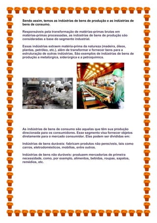 Sendo assim, temos as indústrias de bens de produção e as indústrias de
bens de consumo.
Responsáveis pela transformação de matérias-primas brutas em
matérias-primas processadas, as indústrias de bens de produção são
consideradas a base do segmento industrial.
Essas indústrias extraem matéria-prima da natureza (madeira, óleos,
plantas, petróleo, etc.), além de transformar e fornecer bens para a
estruturação de outras indústrias. São exemplos de indústrias de bens de
produção a metalúrgica, siderúrgica e a petroquímica.
As indústrias de bens de consumo são aquelas que têm sua produção
direcionada para os consumidores. Esse segmento visa fornecer objetos
diretamente para o mercado consumidor. Elas podem ser divididas em:
Indústrias de bens duráveis: fabricam produtos não perecíveis, tais como
carros, eletrodomésticos, mobílias, entre outros.
Indústrias de bens não duráveis: produzem mercadorias de primeira
necessidade, como, por exemplo, alimentos, bebidas, roupas, sapatos,
remédios, etc.
 