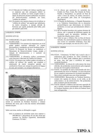 2

3-3) O Mercado de Créditos de Carbono significa que
as empresas que não conseguem reduzir as
emissões de carbono ao limite exigido teriam a
opção de patrocinar projetos ambientais em países
em desenvolvimento, recebendo, em troca,
“créditos de carbono”.
4-4) Os projetos com maiores chances de reivindicar os
“créditos de carbono” são aqueles que substituem,
na matriz energética, a energia advinda da
biomassa por aquela produzida pela hulha, pelo
gás natural e pela turfa.
GABARITO: VVFVF
JUSTIFICATIVAS:
0-0) VERDADEIRA. Os gases referidos são exatamente os
do efeito estufa.
1-1) VERDADEIRA. Um aumento de temperatura em nível
global poderá acarretar alterações no regime
pluviométrico e inundações em áreas litorâneas baixas.
2-2) FALSA. O Protocolo de Kyoto, ao estabelecer o
Mecanismo de Desenvolvimento Limpo, propõe a
redução de desmatamentos e o aumento do
reflorestamento.
3-3) VERDADEIRA. A afirmativa explica corretamente
como funciona o Mercado de Créditos de Carbono.
4-4) FALSA. Os projetos que melhor podem reivindicar os
créditos de carbono são aqueles que propõem a
substituição da matriz energética apoiada nos
combustíveis fósseis por energia da queima do bagaço
da cana, por exemplo, e as energias alternativas.

03.

1-1) As chuvas que acontecem no semiárido dos
Estados do Piauí, Ceará, Rio Grande do Norte,
Paraíba e Pernambuco, no período de final de
verão e início de outono, de caráter convectivo,
são provocadas pela Zona de Convergência
Intertropical.
2-2) O Planalto da Borborema, a Chapada Diamantina
e os Tabuleiros Setentrionais são os elementos
geomorfológicos que determinam, no território
nordestino, as secas que periodicamente afetam a
Região.
3-3) Há no Nordeste brasileiro três regimes distintos de
chuvas, sob o comando de diferentes agentes da
circulação geral da atmosfera, definidos em
função das relações causa e efeito.
4-4) Toda vez que o Atlântico Sul, na faixa de baixas
latitudes, fica anormalmente quente se instala uma
seca severa no semiárido nordestino. Esse fato
ocorreu, por exemplo, nos anos de 2012 e 2013.
GABARITO: FVFVF
JUSTIFICATIVAS:
0-0) FALSA. O fenômeno “El Niño” não é anual e não é o
responsável pela existência do clima semiárido no
Brasil. O “El Niño” pode colaborar para a ocorrência
de secas, mas não para a existência do espaço
semiárido brasileiro.
1-1) VERDADEIRA. As chuvas de verão-outono das áreas
referidas são produzidas essencialmente pela migração
da Zona de Convergência Intertropical.
2-2) FALSA. As unidades de relevo mencionadas não são a
determinante das secas no Nordeste. As secas decorrem
de um complexo mecanismo de circulação atmosférica.
Não se deve confundir seca com clima semiárido.
3-3) VERDADEIRA. Basicamente, no Nordeste brasileiro,
existem três regimes de chuvas: as de verão, as de
verão-outono e as de outono-inverno. São produzidas
pela circulação geral da atmosfera.
4-4) FALSA. Quando o Atlântico Sul está mais aquecido do
que o normal, ocorrem precipitações mais abundantes
no Nordeste brasileiro, pois os alísios de Sudeste ficam
mais enfraquecidos.

Essa imagem triste repete-se, periodicamente, quando se
instala no semiárido do Nordeste brasileiro o milenar
fenômeno das secas, que é uma das maiores adversidades
naturais do país.
Sobre esse tema, analise as afirmações a seguir.
0-0) A existência do semiárido numa área superior a
800.000 km² é decorrência de um fato anual que
acontece no Pacífico Equatorial, denominado
Fenômeno “El Niño”.

TIPO A

 
