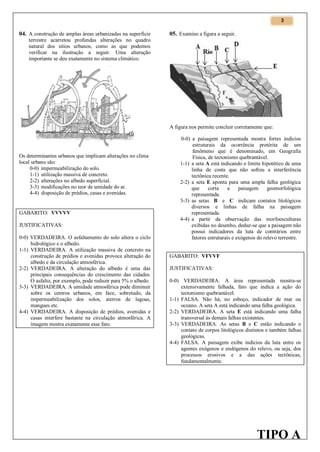 3

04. A construção de amplas áreas urbanizadas na superfície

05. Examine a figura a seguir.

terrestre acarretou profundas alterações no quadro
natural dos sítios urbanos, como as que podemos
verificar na ilustração a seguir. Uma alteração
importante se deu exatamente no sistema climático.

A figura nos permite concluir corretamente que:

Os determinantes urbanos que implicam alterações no clima
local urbano são:
0-0) impermeabilização do solo.
1-1) utilização massiva de concreto.
2-2) alterações no albedo superficial.
3-3) modificações no teor de umidade do ar.
4-4) disposição de prédios, casas e avenidas.

GABARITO: VVVVV
JUSTIFICATIVAS:
0-0) VERDADEIRA. O asfaltamento do solo altera o ciclo
hidrológico e o albedo.
1-1) VERDADEIRA. A utilização massiva de concreto na
construção de prédios e avenidas provoca alteração do
albedo e da circulação atmosférica.
2-2) VERDADEIRA. A alteração do albedo é uma das
principais consequências do crescimento das cidades.
O asfalto, por exemplo, pode reduzir para 5% o albedo.
3-3) VERDADEIRA. A umidade atmosférica pode diminuir
sobre os centros urbanos, em face, sobretudo, da
impermeabilização dos solos, aterros de lagoas,
mangues etc.
4-4) VERDADEIRA. A disposição de prédios, avenidas e
casas interfere bastante na circulação atmosférica. A
imagem mostra exatamente esse fato.

0-0) a paisagem representada mostra fortes indícios
estruturais da ocorrência pretérita de um
fenômeno que é denominado, em Geografia
Física, de tectonismo quebrantável.
1-1) a seta A está indicando o limite hipotético de uma
linha de costa que não sofreu a interferência
tectônica recente.
2-2) a seta E aponta para uma ampla falha geológica
que
corta
a
paisagem
geomorfológica
representada.
3-3) as setas B e C indicam contatos litológicos
diversos e linhas de falha na paisagem
representada.
4-4) a partir da observação das morfoesculturas
exibidas no desenho, deduz-se que a paisagem não
possui indicadores da luta de contrários entre
fatores estruturais e exógenos do relevo terrestre.
GABARITO: VFVVF
JUSTIFICATIVAS:
0-0) VERDADEIRA. A área representada mostra-se
extensivamente falhada, fato que indica a ação do
tectonismo quebrantável.
1-1) FALSA. Não há, no esboço, indicador de mar ou
oceano. A seta A está indicando uma falha geológica.
2-2) VERDADEIRA. A seta E está indicando uma falha
transversal às demais falhas existentes.
3-3) VERDADEIRA. As setas B e C estão indicando o
contato de corpos litológicos distintos e também falhas
geológicas.
4-4) FALSA. A paisagem exibe indícios da luta entre os
agentes exógenos e endógenos do relevo, ou seja, dos
processos erosivos e a das ações tectônicas,
fundamentalmente.

TIPO A

 