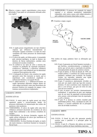 4

06. Observe o mapa a seguir, especialmente a área escura
delimitada. O que pode ser corretamente afirmado sobre
essa região?

4-4) VERDADEIRA. O processo de ocupação do espaço
regional e os sistemas econômicos implantados
respondem, entre outras causas, pelo subpovoamento e
pelo subdesenvolvimento observados na área.

07. Examine o mapa a seguir.

0-0) A região possui integralmente um tipo climático
tropical, que influencia marcantemente as
formações vegetais existentes e os tipos de solos
resultantes dos fortes processos de meteorização
mecânica.
1-1) O relevo da região, em linhas gerais, é comandado
pela estrutura geológica, na qual se destaca um
domínio de bacias sedimentares, contidas entre
estruturas de escudos cristalinos.
2-2) Ao atribuir-se aos tipos de solos a maioria das
variações ou gradações da vegetação amazônica,
evidencia-se, sobretudo, a expressiva influência
do relevo, pois é esta influência que irá determinar
a natureza físico-química dos solos.
3-3) A hidrografia do litoral e dos estuários da região
apresenta como fato marcante as marés, que se
manifestam com considerável amplitude e
influenciam bastante a navegação fluvial.
4-4) O subpovoamento e o subdesenvolvimento na
região apresentam diferentes estágios dentro do
vasto espaço territorial, como uma decorrência do
processo histórico de ocupação do espaço e dos
sistemas socioeconômicos implantados.
GABARITO: FVVVV
JUSTIFICATIVAS:
0-0) FALSA. A maior parte da região possui um clima
equatorial quente e excessivamente úmido. Os
processos dominantes de meteorização das rochas são
químicos e não mecânicos.
1-1) VERDADEIRA. O relevo da região sofre uma forte
influência estrutural decorrente da existência de uma
ampla bacia sedimentar e dos terrenos cristalinos de
escudos.
2-2) VERDADEIRA. As diversas formações vegetais da
região sofrem influências do relevo que interferem na
origem dos tipos de solos.
3-3) VERDADEIRA. Na faixa litorânea da região, as marés
são muito intensas e interferem bastante no transporte
fluvial local.

Pela análise do mapa, podemos fazer as afirmações que
seguem.
0-0) O país 1 apresenta um litoral bastante recortado, o
que facilitou, consideravelmente, a instalação de
portos que servem para a exportação de petróleo,
principal produto da pauta do comércio exterior.
1-1) O país 2 adotou, no final da década de 1950, um
modelo político e econômico de caráter marxista,
totalitário, mediante uma revolução. Os Estados
Unidos, em represália, adotaram uma rígida
política de bloqueio econômico ao país.
2-2) O país 3 encontra-se praticamente dividido ao
meio por um amplo canal que liga dois oceanos
distintos. O setor econômico mais importante do
país é o de serviços, que gira em torno de uma
zona de livre-comércio.
3-3) O país 4 possui um território dominantemente
montanhoso. A agricultura do país, que emprega
mais de um terço da população economicamente
ativa, possui, como principais itens de exportação,
o café e a banana.
4-4) O país 5 se destaca no cenário mundial pela
estabilidade política. Nele, a produção de café e de
banana e o turismo ambiental são os principais
itens da atividade econômica.
GABARITO: FFFVV
JUSTIFICATIVAS:
0-0) FALSA. O litoral do país não apresenta grandes
recortes nem o petróleo é a principal pauta de
exportação.
1-1) FALSA. O país 2, o Panamá, não adotou um sistema
econômico e político de bases totalitárias marxistas.

TIPO A

 