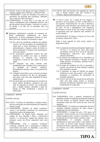 5

2-2) FALSA. O país 3 não possui um Canal cortando-o e
fazendo a ligação entre o Pacífico e o Mar do Caribe.
3-3) VERDADEIRA. O país 4 é Honduras. Ele possui na
agricultura sua principal base econômica, sobretudo
com o cultivo do café e da banana.
4-4) VERDADEIRA. A Costa Rica é um país que se
destaca mundialmente pela estabilidade política e até
por não possuir Forças Armadas. O turismo e o cultivo
de banana e de café são os principais itens da
economia.

08. Mudanças significativas ocorridas na economia do
Brasil
recentemente
modificaram,
de
forma
significativa, os fluxos migratórios internos no país.
Sobre esse tema, considere as afirmações a seguir.
0-0) Por conta da considerável melhoria dos padrões
sociais e em face da política de transferência de
renda para as áreas interioranas do Nordeste,
particularmente o Agreste e partes do Sertão, os
fluxos migratórios se dirigem, mais intensamente,
para essas regiões.
1-1) Os movimentos migratórios internos são uma
expressão de cenários nos quais as histórias
familiares se misturam aos fenômenos
econômicos e sociais de uma cidade ou de uma
região.
2-2) Os empregos que estão atraindo mais
trabalhadores para a Região Norte concentram-se
na
produção
de
minerais
metálicos,
principalmente alumínio e ferro, e no extrativismo
mineral.
3-3) A Região Centro-Oeste, que se encontra em franca
expansão econômica, em face do agronegócio,
está sendo a que mais atrai imigrantes de outras
regiões do país.
4-4) Em decorrência da transformação da economia de
outras regiões brasileiras, constata-se que uma
onda de migração de retorno vem acontecendo
para a Região Sudeste, sobretudo a partir da
década de 1990, reordenando o processo de
urbanização.

4-4) FALSA. Não está havendo uma migração de retorno
para a Região Sudeste. Esse fato verifica-se no
Nordeste, segundo dados estatísticos.

09. “A Terra é azul”, foi a reação de Yuri Gagarin, o
primeiro a vê-la do espaço, em 1961. E John Glenn, no
ano seguinte: “Impressiona-me ver como é diminuta a
espessura da nossa atmosfera, que sustenta toda a vida
na Terra. Se nós a degradarmos, será irreparável.
Infelizmente, os riscos de que isso venha a acontecer já
se agravaram tanto que requerem ação imediata, em
escala mundial.”
(NUSSENZVIEG, H. Moysés. O Futuro da Terra. Rio
de Janeiro: Editora FGV, 2011).
Sobre o tema sugerido no texto acima, analise as
proposições abaixo.
0-0) A população do planeta praticamente duplicou em
50 anos, e os recursos da Terra estão sendo
consumidos acima da taxa viável de reposição.
Paralelamente, observa-se uma expressiva
poluição atmosférica.
1-1) O aumento da temperatura do ar atmosférico na
baixa troposfera acarretará a elevação de vapor
d’água presente na atmosfera, afetando assim o
ciclo hidrológico.
2-2) O tempo de residência do CO2 na atmosfera é
elevado. Isso decorre de uma interação complexa
entre atmosfera e oceano.
3-3) A atmosfera, ao longo da História do planeta,
modificou-se como uma reação à vida vegetal e
atualmente se transforma em decorrência de
atividades antrópicas.
4-4) O céu é azul em um dia em que há um anticiclone
sobre uma dada região, porque as pequenas
partículas atmosféricas dispersam mais os curtos
comprimentos de ondas azuis.
GABARITO: VVVVV
JUSTIFICATIVAS:

GABARITO: FVVVF
JUSTIFICATIVAS:
0-0) FALSA. A política de transferência, mediante bolsas,
não tem ocasionado um redirecionamento de migrações
internas no país.
1-1) VERDADEIRA. Questões de ordem econômica,
sociais e até familiares interferem nos movimentos
migratórios internos de qualquer país.
2-2) VERDADEIRA. Na Região Norte, sobretudo nos
Estados de Acre, Roraima e Pará, o extrativismo
mineral e o extrativismo vegetal são algumas das
principais causas dos fluxos migratórios para essa
região.
3-3) VERDADEIRA. Com a expansão econômica
verificada, sobretudo com o agronegócio, a Região
Centro-Oeste está sendo, na atualidade, a que mais
atrai os fluxos migratórios internos.

0-0) VERDADEIRA. Com o aumento considerável da
população mundial (a população praticamente duplicou
em meio século), os recursos naturais estão sendo
consumidos numa taxa 20% acima da taxa viável de
reposição.
1-1) VERDADEIRA. O aumento da temperatura da baixa
atmosfera implicará acréscimo de vapor d’água e
modificação do ciclo hidrológico.
2-2) VERDADEIRA. O tempo em que o CO2 passa na
atmosfera é muito elevado. Isso é uma decorrência da
relação complexa entre o oceano e a atmosfera. A taxa
de absorção do CO2 pelo oceano, contudo, é lenta.
3-3) VERDADEIRA.
A
atmosfera
terrestre
foi
modificando-se como uma reação à vida vegetal. Nos
dias atuais, as diversas ações humanas (queima de
combustíveis fósseis, agricultura, incêndios provocados
em florestas etc.) estão transformando a atmosfera
planetária.

TIPO A

 