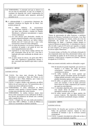 6

4-4) VERDADEIRA. A coloração azul que se observa no
céu nos dias de anticiclone, ou seja, de ar límpido, é
resultante da dispersão dos curtos comprimentos de
ondas azuis provocadas pelas pequenas partículas
presentes no ar.

11.

10. A subtropicalidade é a característica dominante das
condições climáticas da Região Sul do Brasil. Isso
acontece porque ali:
0-0) a
Mata
Atlântica,
de
características
eminentemente tropicais, é o bioma dominante
nas áreas mais elevadas e úmidas do Planalto
Meridional e influencia marcadamente o regime
térmico subtropical.
1-1) nos vales fluviais mais destacados, situados na
porção ocidental da Região, como, por exemplo, o
Vale do Paraná, observa-se um déficit hídrico
durante mais de 6 meses por ano, o que é uma
característica comum do clima subtropical.
2-2) os verões são quentes, e os invernos, brandos, com
ocorrência de geadas e até queda de neve nas
áreas topograficamente mais altas.
3-3) registram-se as mais baixas médias térmicas do
país, alcançando cifras de até 16°C. Esse fato é
explicado pela ação combinada da altitude com a
latitude.
4-4) os totais anuais de chuvas, em geral entre 800 e
1000 mm, repartem-se regularmente durante o
ano, exercendo uma benéfica ação sobre o cultivo
de soja.

GABARITO: FFVVF
JUSTIFICATIVAS:
0-0) FALSA. Nas áreas mais elevadas do Planalto
Meridional é encontrada a Mata dos Pinhais ou de
Araucárias e não a Mata Atlântica, que é típica de
ambientes de clima tropical úmido.
1-1) FALSA. A região é úmida e não apresenta um déficit
hídrico de seis meses por ano. Tal característica não é
comum aos climas subtropicais úmidos.
2-2) VERDADEIRA. O clima subtropical no Brasil
apresenta verões quentes e invernos brandos. Apenas
as áreas mais elevadas têm verões brandos.
3-3) VERDADEIRA. As médias térmicas anuais mais
baixas estão exatamente na área subtropical do Brasil.
Isso decorre das influências da latitude com a altitude
sobre o quadro térmico.
4-4) FALSA. A Região Sul tem uma média pluviométrica
anual entre 1000 e 2000mm. A média de 800mm ou
menos só é encontrada no domínio semiárido.

“Diante da aproximação do tufão Francisco, a prefeitura
japonesa de Okinawa, localizada no sul do país, e nas ilhas
adjacentes do arquipélago de Amami, emitiu um aviso de
tempestade. De acordo com a Direção Nacional de
Meteorologia do Japão, o fenômeno natural atingirá as
costas de Okinawa na quinta-feira. A velocidade do vento no
olho do tufão é agora de 40 metros por segundo, as rajadas
de vento chegam a 55 metros por segundo, e a intensidade
de chuvas supera 50mm/hora.”
“Ao mesmo tempo, no Pacífico, foi verificada a formação de
uma tempestade ainda mais forte, denominada Lekima, com
a velocidade de rajadas de até 85 metros por segundo. No
momento, é difícil prever a trajetória de Lekima.” (Notícia
divulgada em 23/10/2013).
Sobre esse assunto noticiado, analise as afirmações a seguir.
0-0) Os furacões de grande magnitude, que ocorrem no
Pacífico e no Índico, são todos de caráter
extratropical, acarretando grandes prejuízos
econômicos aos países.
1-1) Os tufões resultam de ventos quentes que
adquirem grande velocidade quando são forçados
a galgar grandes elevações, como, por exemplo, as
grandes montanhas japonesas e indianas.
2-2) Os tufões, ao agirem sobre as massas oceânicas,
como, por exemplo, o mar do Japão, provocam
fortes marés de sizígia, responsáveis por tsunamis
que agem na costa japonesa.
3-3) A velocidade adquirida pelos ventos ciclônicos é
uma função direta do gradiente de pressão
atmosférica existente no sistema.
4-4) Os tufões nascem sobre as águas quentes dos
oceanos tropicais. São depressões barométricas
que se deslocam acumulando energia e umidade.
GABARITO: FFFVV
JUSTIFICATIVAS:
0-0) FALSA. Os furacões que ocorrem no Pacífico e no
Índico são geralmente tropicais. Apenas na faixa
meridional de latitudes é que se verificam ciclones
extratropicais.
1-1) FALSA. A grande velocidade dos tufões não se deve à
ascensão do ar por imposição orográfica.

TIPO A

 