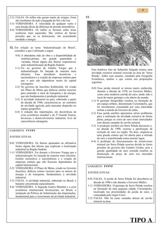 7

2-2) FALSA. Os tufões não geram marés de sizígias. Estas
são resultantes da ação conjugada do Sol e da Lua.
3-3) VERDADEIRA. A velocidade de qualquer vento é
uma função direta da diferença de pressão atmosférica.
4-4) VERDADEIRA. Os tufões se formam sobre áreas
oceânicas mais aquecidas. São centros de baixas
pressões que, ao se deslocarem, vão acumulando
umidade e energia.

13.

12. Em relação ao tema ‘Industrialização do Brasil’,
considere o que é afirmado a seguir.
0-0) A abundante mão de obra e a disponibilidade de
matérias-primas, em grande quantidade e
variadas, foram alguns dos fatores responsáveis
pela industrialização da Região Sudeste.
1-1) Foi no governo de Getúlio Vargas que a
industrialização foi lançada de maneira mais
eficiente. Esse presidente incentivou o
nacionalismo e a criação de empresas estatais para
que o país não dependesse muito do capital
estrangeiro.
2-2) No governo de Juscelino Kubitschek, foi criado
um Plano de Metas que dedicou muitos recursos
para estimular o setor de transporte e de energia,
que são fundamentais à produção industrial.
3-3) A atividade industrial no país, sobretudo a partir
da década de 1940, caracterizou-se, ao contrário
da atividade agrícola, pela marcante dispersão no
espaço geográfico.
4-4) A redução das importações, em decorrência da
crise econômica mundial e da 2ª Grande Guerra,
favoreceu o desenvolvimento industrial, livre de
concorrência estrangeira.
GABARITO: VVVFV
JUSTIFICATIVAS:
0-0) VERDADEIRA. Os fatores apontados na afirmativa
foram alguns dos fatores que explicam a localização
industrial na Região Sudeste.
1-1) VERDADEIRA. Foi durante o Governo Vargas que a
industrialização foi lançada de maneira mais eficiente.
Getúlio estimulava o nacionalismo e a criação de
empresas estatais que não ficassem dependentes do
capital internacional.
2-2) VERDADEIRA. O Plano de Metas, criado no Governo
Juscelino, dedicou muitos recursos para os setores de
energia e de transporte, fundamentais à atividade
industrial.
3-3) FALSA. A atividade industrial, sobretudo no Brasil, é
bastante concentrada espacialmente.
4-4) VERDADEIRA. A Segunda Guerra Mundial e a crise
econômica internacional favoreceram, no Brasil, a
instalação da Política de Substituição das Importações,
fundamental para o crescimento da atividade industrial.

Esta histórica foto de Sebastião Salgado mostra uma
atividade extrativa mineral exercida na área de ‘Serra
Pelada’. Sobre esse assunto, estudado pela Geografia
Econômica, analise o que consta nas proposições
seguintes.
0-0) Essa jazida mineral se tornou muito conhecida,
durante a década de 1970, no Governo Médici,
como uma moderna corrida do ouro, tendo sido o
local do maior garimpo a céu aberto do mundo.
1-1) O garimpo fotografado resultou na formação de
um espaço urbano, denominado Curionópolis, que
foi inicialmente comandado por uma autoridade
militar a mando do Governo de então.
2-2) Essa jazida aurífera apresentou sérios problemas
para a realização da atividade extrativa de forma
plena, porque os veios de ouro eram intercalados
com densas camadas de carvão mineral.
3-3) A produção aurífera em Serra Pelada decresceu e,
na década de 1990, ocorreu a paralisação da
extração de ouro na região. Na área, originou-se
uma grande cratera que foi aberta para a retirada
do ouro e transformada numa enorme lagoa.
4-4) A proibição do funcionamento do extrativismo
mineral em Serra Pelada ocorreu devido às fortes
pressões do governo dos Estados Unidos, pois a
grande quantidade de ouro extraída resultou na
diminuição do preço do ouro nos mercados
internacionais.
GABARITO: FVFVF
JUSTIFICATIVAS:
0-0) FALSA. A jazida de Serra Pelada foi descoberta na
década de 1980 e não durante o Governo Médici.
1-1) VERDADEIRA. O garimpo de Serra Pelada resultou
na formação de uma pequena cidade, Curionópolis,
localizada nas proximidades da jazida de ouro, e
comandada pelo major Curió.
2-2) FALSA. Não há essas camadas densas de carvão
mineral na área.

TIPO A

 