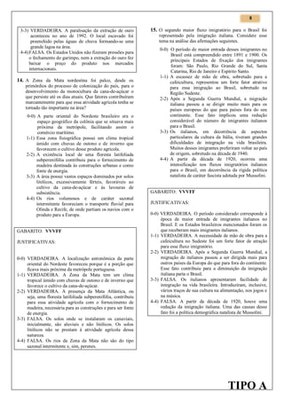 8

3-3) VERDADEIRA. A paralisação da extração de ouro
aconteceu no ano de 1992. O local escavado foi
preenchido pelas águas de chuva formando-se uma
grande lagoa na área.
4-4) FALSA. Os Estados Unidos não fizeram pressões para
o fechamento do garimpo, nem a extração do ouro fez
baixar o preço do produto nos mercados
internacionais.

14. A Zona da Mata nordestina foi palco, desde os
primórdios do processo de colonização do país, para o
desenvolvimento da monocultura da cana-de-açúcar o
que persiste até os dias atuais. Que fatores contribuíram
marcantemente para que essa atividade agrícola tenha se
tornado tão importante na área?
0-0) A parte oriental do Nordeste brasileiro era o
espaço geográfico da colônia que se situava mais
próxima da metrópole, facilitando assim o
comércio marítimo.
1-1) Essa zona fisiográfica possui um clima tropical
úmido com chuvas de outono e de inverno que
favorecem o cultivo desse produto agrícola.
2-2) A existência local de uma floresta latifoliada
subperenifólia contribuiu para o fornecimento de
madeira destinada às construções urbanas e como
fonte de energia.
3-3) A área possui vastos espaços dominados por solos
litólicos, excessivamente férteis, favoráveis ao
cultivo da cana-de-açúcar e às lavouras de
subsistência.
4-4) Os rios volumosos e de caráter sazonal
intermitente favoreciam o transporte fluvial para
Olinda e Recife, de onde partiam os navios com o
produto para a Europa.
GABARITO: VVVFF
JUSTIFICATIVAS:

0-0) VERDADEIRA. A localização astronômica da parte
oriental do Nordeste favoreceu porque é a porção que
ficava mais próxima da metrópole portuguesa.
1-1) VERDADEIRA. A Zona da Mata tem um clima
tropical úmido com chuvas de outono e de inverno que
favorece o cultivo da cana-de-açúcar.
2-2) VERDADEIRA. A presença da Mata Atlântica, ou
seja, uma floresta latifoliada subperenifólia, contribuiu
para essa atividade agrícola com o fornecimento de
madeira, necessária para as construções e para ser fonte
de energia.
3-3) FALSA. Os solos onde se instalaram os canaviais,
inicialmente, são aluviais e não litólicos. Os solos
litólicos não se prestam à atividade agrícola dessa
natureza.
4-4) FALSA. Os rios da Zona da Mata não são do tipo
sazonal intermitente e, sim, perenes.

15. O segundo maior fluxo imigratório para o Brasil foi
representado pela imigração italiana. Considere esse
tema na análise das afirmações seguintes.
0-0) O período de maior entrada desses imigrantes no
Brasil está compreendido entre 1891 e 1900. Os
principais Estados de fixação dos imigrantes
foram: São Paulo, Rio Grande do Sul, Santa
Catarina, Rio de Janeiro e Espírito Santo.
1-1) A escassez de mão de obra, sobretudo para a
cafeicultura, representou um forte fator atrativo
para essa imigração ao Brasil, sobretudo na
Região Sudeste.
2-2) Após a Segunda Guerra Mundial, a migração
italiana passou a se dirigir muito mais para os
países europeus do que para países fora do seu
continente. Esse fato implicou uma redução
considerável do número de imigrantes italianos
para o Brasil.
3-3) Os italianos, em decorrência de aspectos
particulares da cultura da Itália, tiveram grandes
dificuldades de integração na vida brasileira.
Muitos desses imigrantes preferiram voltar ao país
de origem, sobretudo na década de 1940.
4-4) A partir da década de 1920, ocorreu uma
intensificação nos fluxos imigratórios italianos
para o Brasil, em decorrência da rígida política
natalista de caráter fascista adotada por Mussolini.
GABARITO: VVVFF
JUSTIFICATIVAS:
0-0) VERDADEIRA. O período considerado corresponde à
época de maior entrada de imigrantes italianos no
Brasil. E os Estados brasileiros mencionados foram os
que receberam mais imigrantes italianos.
1-1) VERDADEIRA. A necessidade de mão de obra para a
cafeicultura no Sudeste foi um forte fator de atração
para esse fluxo imigratório.
2-2) VERDADEIRA. Após a Segunda Guerra Mundial, a
migração de italianos passou a ser dirigida mais para
outros países da Europa do que para fora do continente.
Esse fato contribuiu para a diminuição da imigração
italiana parta o Brasil.
3-3) FALSA. Os italianos apresentaram facilidade de
integração na vida brasileira. Introduziram, inclusive,
vários traços de sua cultura na alimentação, nos jogos e
na música.
4-4) FALSA. A partir da década de 1920, houve uma
redução da imigração italiana. Uma das causas desse
fato foi a política demográfica natalista de Mussolini.

TIPO A

 