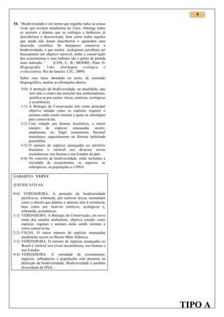 9

16. “Biodiversidade é um termo que engloba todas as coisas
vivas que existem atualmente na Terra. Abrange todos
os animais e plantas que os zoólogos e botânicos já
descobriram e descreveram, bem como todos aqueles
que ainda não foram descobertos e aguardam uma
descrição científica. Se desejamos conservar a
biodiversidade, o que muitos ecologistas acreditam ser
basicamente um objetivo sensível, então a conservação
dos ecossistemas e seus habitats são o ponto de partida
mais indicado.”
(COX, C. B.; MOORE, Peter D.
Biogeografia.
Uma
abordagem
ecológica
e
evolucionária. Rio de Janeiro: LTC, 2009).
Sobre esse tema abordado no texto, de conteúdo
biogeográfico, analise as afirmações abaixo.
0-0) A proteção da biodiversidade, na atualidade, que
tem sido o centro das atenções dos ambientalistas,
justifica-se por razões: éticas, estéticas, ecológicas
e econômicas.
1-1) A Biologia da Conservação tem como principal
objetivo estudar como as espécies vegetais e
animais estão sendo extintas e quais as estratégias
para conservá-las.
2-2) Com relação aos biomas brasileiros, o maior
número de espécies ameaçadas ocorre,
atualmente, no frágil ecossistema florestal
amazônico, especialmente na floresta latifoliada
perenifólia.
3-3) O número de espécies ameaçadas no território
brasileiro é variável nos diversos níveis
taxonômicos, nos biomas e nos Estados do país.
4-4) No conceito de biodiversidade, estão incluídos a
variedade de ecossistemas, as espécies, as
subespécies, as populações e o DNA.
GABARITO: VVFVV
JUSTIFICATIVAS:
0-0)

1-1)

2-2)
3-3)

4-4)

VERDADEIRA. A proteção da biodiversidade
justifica-se, sobretudo, por motivos éticos, entendidos
como o direito que plantas e animais têm à existência,
bem como por motivos estéticos, ecológicos e,
sobretudo, econômicos.
VERDADEIRA. A Biologia da Conservação, um novo
ramo dos estudos ambientais, objetiva estudar como
espécies vegetais e animais estão sendo extintas e
como conservá-las.
FALSA. O maior número de espécies ameaçadas
atualmente ocorre no Bioma Mata Atlântica.
VERDADEIRA. O número de espécies ameaçadas no
Brasil é variável nos níveis taxonômicos, nos biomas e
nos Estados.
VERDADEIRA. A variedade de ecossistemas,
espécies, subespécies e populações está presente na
definição de biodiversidade. Biodiversidade é também
diversidade de DNA.

TIPO A

 
