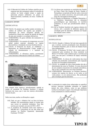 2

4-4) O Mercado de Créditos de Carbono significa que as
empresas que não conseguem reduzir as emissões de
carbono ao limite exigido teriam a opção de
patrocinar projetos ambientais em países em
desenvolvimento, recebendo, em troca, “créditos de
carbono”.
GABARITO: FVVFV
JUSTIFICATIVAS:
0-0) FALSA. Os projetos que melhor podem reivindicar os
créditos de carbono são aqueles que propõem a
substituição da matriz energética apoiada nos
combustíveis fósseis por energia da queima do bagaço
da cana, por exemplo, e as energias alternativas.
1-1) VERDADEIRA. Os gases referidos são exatamente os
do efeito estufa.
2-2) VERDADEIRA. Um aumento de temperatura em nível
global poderá acarretar alterações no regime
pluviométrico e inundações em áreas litorâneas baixas.
3-3) FALSA. O Protocolo de Kyoto, ao estabelecer o
Mecanismo de Desenvolvimento Limpo, propõe a
redução de desmatamentos e o aumento do
reflorestamento.
4-4) VERDADEIRA. A afirmativa explica corretamente
como funciona o Mercado de Créditos de Carbono.

03.

2-2) As chuvas que acontecem no semiárido dos Estados
do Piauí, Ceará, Rio Grande do Norte, Paraíba e
Pernambuco, no período de final de verão e início de
outono, de caráter convectivo, são provocadas pela
Zona de Convergência Intertropical.
3-3) O Planalto da Borborema, a Chapada Diamantina e
os Tabuleiros Setentrionais são os elementos
geomorfológicos que determinam, no território
nordestino, as secas que periodicamente afetam a
Região.
4-4) Há no Nordeste brasileiro três regimes distintos de
chuvas, sob o comando de diferentes agentes da
circulação geral da atmosfera, definidos em função
das relações causa e efeito.
GABARITO: FFVFV
JUSTIFICATIVAS:
0-0) FALSA. Quando o Atlântico Sul está mais aquecido do
que o normal, ocorrem precipitações mais abundantes
no Nordeste brasileiro, pois os alísios de Sudeste ficam
mais enfraquecidos.
1-1) FALSA. O fenômeno “El Niño” não é anual e não é o
responsável pela existência do clima semiárido no
Brasil. O “El Niño” pode colaborar para a ocorrência de
secas, mas não para a existência do espaço semiárido
brasileiro.
2-2) VERDADEIRA. As chuvas de verão-outono das áreas
referidas são produzidas essencialmente pela migração
da Zona de Convergência Intertropical.
3-3) FALSA. As unidades de relevo mencionadas não são a
determinante das secas no Nordeste. As secas decorrem
de um complexo mecanismo de circulação atmosférica.
Não se deve confundir seca com clima semiárido.
4-4) VERDADEIRA. Basicamente, no Nordeste brasileiro,
existem três regimes de chuvas: as de verão, as de
verão-outono e as de outono-inverno. São produzidas
pela circulação geral da atmosfera.

04. A construção de amplas áreas urbanizadas na superfície
Essa imagem triste repete-se, periodicamente, quando se
instala no semiárido do Nordeste brasileiro o milenar
fenômeno das secas, que é uma das maiores adversidades
naturais do país.

terrestre acarretou profundas alterações no quadro
natural dos sítios urbanos, como as que podemos
verificar na ilustração a seguir. Uma alteração importante
se deu exatamente no sistema climático.

Sobre esse tema, analise as afirmações a seguir.
0-0) Toda vez que o Atlântico Sul, na faixa de baixas
latitudes, fica anormalmente quente se instala uma
seca severa no semiárido nordestino. Esse fato
ocorreu, por exemplo, nos anos de 2012 e 2013.
1-1) A existência do semiárido numa área superior a
800.000 km² é decorrência de um fato anual que
acontece no Pacífico Equatorial, denominado
Fenômeno “El Niño”.

TIPO B

 