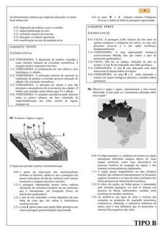 3

Os determinantes urbanos que implicam alterações no clima
local urbano são:
0-0)
1-1)
2-2)
3-3)
4-4)

disposição de prédios, casas e avenidas.
impermeabilização do solo.
utilização massiva de concreto.
alterações no albedo superficial.
modificações no teor de umidade do ar.

GABARITO: VVVVV
JUSTIFICATIVAS:
0-0) VERDADEIRA. A disposição de prédios, avenidas e
casas interfere bastante na circulação atmosférica. A
imagem mostra exatamente esse fato.
1-1) VERDADEIRA. O asfaltamento do solo altera o ciclo
hidrológico e o albedo.
2-2) VERDADEIRA. A utilização massiva de concreto na
construção de prédios e avenidas provoca alteração do
albedo e da circulação atmosférica.
3-3) VERDADEIRA. A alteração do albedo é uma das
principais consequências do crescimento das cidades. O
asfalto, por exemplo, pode reduzir para 5% o albedo.
4-4) VERDADEIRA. A umidade atmosférica pode diminuir
sobre os centros urbanos, em face, sobretudo, da
impermeabilização dos solos, aterros de lagoas,
mangues etc.

4-4) as setas B e C indicam contatos litológicos
diversos e linhas de falha na paisagem representada.
GABARITO: FVFVV
JUSTIFICATIVAS:
0-0) FALSA. A paisagem exibe indícios da luta entre os
agentes exógenos e endógenos do relevo, ou seja, dos
processos erosivos e a das ações tectônicas,
fundamentalmente.
1-1) VERDADEIRA. A área representada mostra-se
extensivamente falhada, fato que indica a ação do
tectonismo quebrantável.
2-2) FALSA. Não há, no esboço, indicador de mar ou
oceano. A seta A está indicando uma falha geológica.
3-3) VERDADEIRA. A seta E está indicando uma falha
transversal às demais falhas existentes.
4-4) VERDADEIRA. As setas B e C estão indicando o
contato de corpos litológicos distintos e também falhas
geológicas.

06. Observe o mapa a seguir, especialmente a área escura

delimitada. O que pode ser corretamente afirmado sobre
essa região?

05. Examine a figura a seguir.

A figura nos permite concluir corretamente que:
0-0) a partir da observação das morfoesculturas
exibidas no desenho, deduz-se que a paisagem não
possui indicadores da luta de contrários entre fatores
estruturais e exógenos do relevo terrestre.
1-1) a paisagem representada mostra fortes indícios
estruturais da ocorrência pretérita de um fenômeno
que é denominado, em Geografia Física, de
tectonismo quebrantável.
2-2) a seta A está indicando o limite hipotético de uma
linha de costa que não sofreu a interferência
tectônica recente.
3-3) a seta E aponta para uma ampla falha geológica que
corta a paisagem geomorfológica representada.

0-0) O subpovoamento e o subdesenvolvimento na região
apresentam diferentes estágios dentro do vasto
espaço territorial, como uma decorrência do
processo histórico de ocupação do espaço e dos
sistemas socioeconômicos implantados.
1-1) A região possui integralmente um tipo climático
tropical, que influencia marcantemente as formações
vegetais existentes e os tipos de solos resultantes dos
fortes processos de meteorização mecânica.
2-2) O relevo da região, em linhas gerais, é comandado
pela estrutura geológica, na qual se destaca um
domínio de bacias sedimentares, contidas entre
estruturas de escudos cristalinos.
3-3) Ao atribuir-se aos tipos de solos a maioria das
variações ou gradações da vegetação amazônica,
evidencia-se, sobretudo, a expressiva influência do
relevo, pois é esta influência que irá determinar a
natureza físico-química dos solos.

TIPO B

 