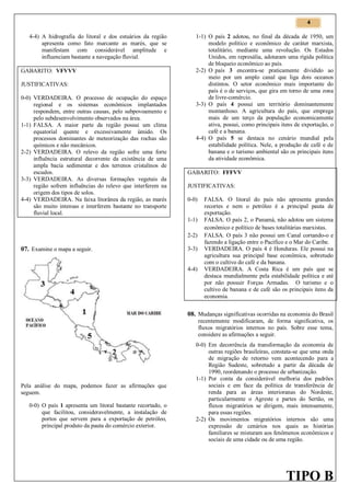 4

4-4) A hidrografia do litoral e dos estuários da região
apresenta como fato marcante as marés, que se
manifestam com considerável amplitude e
influenciam bastante a navegação fluvial.
GABARITO: VFVVV
JUSTIFICATIVAS:
0-0) VERDADEIRA. O processo de ocupação do espaço
regional e os sistemas econômicos implantados
respondem, entre outras causas, pelo subpovoamento e
pelo subdesenvolvimento observados na área.
1-1) FALSA. A maior parte da região possui um clima
equatorial quente e excessivamente úmido. Os
processos dominantes de meteorização das rochas são
químicos e não mecânicos.
2-2) VERDADEIRA. O relevo da região sofre uma forte
influência estrutural decorrente da existência de uma
ampla bacia sedimentar e dos terrenos cristalinos de
escudos.
3-3) VERDADEIRA. As diversas formações vegetais da
região sofrem influências do relevo que interferem na
origem dos tipos de solos.
4-4) VERDADEIRA. Na faixa litorânea da região, as marés
são muito intensas e interferem bastante no transporte
fluvial local.

1-1) O país 2 adotou, no final da década de 1950, um
modelo político e econômico de caráter marxista,
totalitário, mediante uma revolução. Os Estados
Unidos, em represália, adotaram uma rígida política
de bloqueio econômico ao país.
2-2) O país 3 encontra-se praticamente dividido ao
meio por um amplo canal que liga dois oceanos
distintos. O setor econômico mais importante do
país é o de serviços, que gira em torno de uma zona
de livre-comércio.
3-3) O país 4 possui um território dominantemente
montanhoso. A agricultura do país, que emprega
mais de um terço da população economicamente
ativa, possui, como principais itens de exportação, o
café e a banana.
4-4) O país 5 se destaca no cenário mundial pela
estabilidade política. Nele, a produção de café e de
banana e o turismo ambiental são os principais itens
da atividade econômica.
GABARITO: FFFVV
JUSTIFICATIVAS:
0-0)
1-1)
2-2)

07. Examine o mapa a seguir.

3-3)
4-4)

FALSA. O litoral do país não apresenta grandes
recortes e nem o petróleo é a principal pauta de
exportação.
FALSA. O país 2, o Panamá, não adotou um sistema
econômico e político de bases totalitárias marxistas.
FALSA. O país 3 não possui um Canal cortando-o e
fazendo a ligação entre o Pacífico e o Mar do Caribe.
VERDADEIRA. O país 4 é Honduras. Ele possui na
agricultura sua principal base econômica, sobretudo
com o cultivo do café e da banana.
VERDADEIRA. A Costa Rica é um país que se
destaca mundialmente pela estabilidade política e até
por não possuir Forças Armadas. O turismo e o
cultivo de banana e de café são os principais itens da
economia.

08. Mudanças significativas ocorridas na economia do Brasil

recentemente modificaram, de forma significativa, os
fluxos migratórios internos no país. Sobre esse tema,
considere as afirmações a seguir.

Pela análise do mapa, podemos fazer as afirmações que
seguem.
0-0) O país 1 apresenta um litoral bastante recortado, o
que facilitou, consideravelmente, a instalação de
portos que servem para a exportação de petróleo,
principal produto da pauta do comércio exterior.

0-0) Em decorrência da transformação da economia de
outras regiões brasileiras, constata-se que uma onda
de migração de retorno vem acontecendo para a
Região Sudeste, sobretudo a partir da década de
1990, reordenando o processo de urbanização.
1-1) Por conta da considerável melhoria dos padrões
sociais e em face da política de transferência de
renda para as áreas interioranas do Nordeste,
particularmente o Agreste e partes do Sertão, os
fluxos migratórios se dirigem, mais intensamente,
para essas regiões.
2-2) Os movimentos migratórios internos são uma
expressão de cenários nos quais as histórias
familiares se misturam aos fenômenos econômicos e
sociais de uma cidade ou de uma região.

TIPO B

 