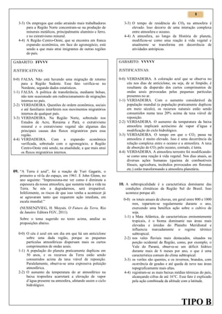 5

3-3) Os empregos que estão atraindo mais trabalhadores
para a Região Norte concentram-se na produção de
minerais metálicos, principalmente alumínio e ferro,
e no extrativismo mineral.
4-4) A Região Centro-Oeste, que se encontra em franca
expansão econômica, em face do agronegócio, está
sendo a que mais atrai imigrantes de outras regiões
do país.

3-3) O tempo de residência do CO2 na atmosfera é
elevado. Isso decorre de uma interação complexa
entre atmosfera e oceano.
4-4) A atmosfera, ao longo da História do planeta,
modificou-se como uma reação à vida vegetal e
atualmente se transforma em decorrência de
atividades antrópicas.

GABARITO: FFVVV

GABARITO: VVVVV

JUSTIFICATIVAS:

JUSTIFICATIVAS:

0-0) FALSA. Não está havendo uma migração de retorno
para a Região Sudeste. Esse fato verifica-se no
Nordeste, segundo dados estatísticos.
1-1) FALSA. A política de transferência, mediante bolsas,
não tem ocasionado um redirecionamento de migrações
internas no país.
2-2) VERDADEIRA. Questões de ordem econômica, sociais
e até familiares interferem nos movimentos migratórios
internos de qualquer país.
3-3) VERDADEIRA. Na Região Norte, sobretudo nos
Estados de Acre, Roraima e Pará, o extrativismo
mineral e o extrativismo vegetal são algumas das
principais causas dos fluxos migratórios para essa
região.
4-4) VERDADEIRA. Com a expansão econômica
verificada, sobretudo com o agronegócio, a Região
Centro-Oeste está sendo, na atualidade, a que mais atrai
os fluxos migratórios internos.

0-0) VERDADEIRA. A coloração azul que se observa no
céu nos dias de anticiclone, ou seja, de ar límpido, é
resultante da dispersão dos curtos comprimentos de
ondas azuis provocadas pelas pequenas partículas
presentes no ar.
1-1) VERDADEIRA. Com o aumento considerável da
população mundial (a população praticamente duplicou
em meio século), os recursos naturais estão sendo
consumidos numa taxa 20% acima da taxa viável de
reposição.
2-2) VERDADEIRA. O aumento da temperatura da baixa
atmosfera implicará acréscimo de vapor d’água e
modificação do ciclo hidrológico.
3-3) VERDADEIRA. O tempo em que o CO2 passa na
atmosfera é muito elevado. Isso é uma decorrência da
relação complexa entre o oceano e a atmosfera. A taxa
de absorção do CO2 pelo oceano, contudo, é lenta.
4-4) VERDADEIRA. A atmosfera terrestre foi modificandose como uma reação à vida vegetal. Nos dias atuais, as
diversas ações humanas (queima de combustíveis
fósseis, agricultura, incêndios provocados em florestas
etc.) estão transformando a atmosfera planetária.

09. “A Terra é azul”, foi a reação de Yuri Gagarin, o

primeiro a vê-la do espaço, em 1961. E John Glenn, no
ano seguinte: “Impressiona-me ver como é diminuta a
espessura da nossa atmosfera, que sustenta toda a vida na
Terra. Se nós a degradarmos, será irreparável.
Infelizmente, os riscos de que isso venha a acontecer já
se agravaram tanto que requerem ação imediata, em
escala mundial.”
(NUSSENZVIEG, H. Moysés. O Futuro da Terra. Rio
de Janeiro: Editora FGV, 2011).
Sobre o tema sugerido no texto acima, analise as
proposições abaixo.

0-0) O céu é azul em um dia em que há um anticiclone
sobre uma dada região, porque as pequenas
partículas atmosféricas dispersam mais os curtos
comprimentos de ondas azuis.
1-1) A população do planeta praticamente duplicou em
50 anos, e os recursos da Terra estão sendo
consumidos acima da taxa viável de reposição.
Paralelamente, observa-se uma expressiva poluição
atmosférica.
2-2) O aumento da temperatura do ar atmosférico na
baixa troposfera acarretará a elevação de vapor
d’água presente na atmosfera, afetando assim o ciclo
hidrológico.

10. A subtropicalidade é a característica dominante das
condições climáticas da Região Sul do Brasil. Isso
acontece porque ali:

0-0) os totais anuais de chuvas, em geral entre 800 e 1000
mm, repartem-se regularmente durante o ano,
exercendo uma benéfica ação sobre o cultivo de
soja.
1-1) a Mata Atlântica, de características eminentemente
tropicais, é o bioma dominante nas áreas mais
elevadas e úmidas do Planalto Meridional e
influencia marcadamente o regime térmico
subtropical.
2-2) nos vales fluviais mais destacados, situados na
porção ocidental da Região, como, por exemplo, o
Vale do Paraná, observa-se um déficit hídrico
durante mais de 6 meses por ano, o que é uma
característica comum do clima subtropical.
3-3) os verões são quentes, e os invernos, brandos, com
ocorrência de geadas e até queda de neve nas áreas
topograficamente mais altas.
4-4) registram-se as mais baixas médias térmicas do país,
alcançando cifras de até 16°C. Esse fato é explicado
pela ação combinada da altitude com a latitude.

TIPO B

 