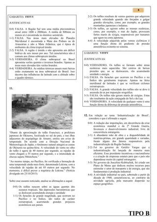 6

GABARITO: FFFVV
JUSTIFICATIVAS:
0-0) FALSA. A Região Sul tem uma média pluviométrica
anual entre 1000 e 2000mm. A média de 800mm ou
menos só é encontrada no domínio semiárido.
1-1) FALSA. Nas áreas mais elevadas do Planalto
Meridional é encontrada a Mata dos Pinhais ou de
Araucárias e não a Mata Atlântica, que é típica de
ambientes de clima tropical úmido.
2-2) FALSA. A região é úmida e não apresenta um déficit
hídrico de seis meses por ano. Tal característica não é
comum aos climas subtropicais úmidos.
3-3) VERDADEIRA. O clima subtropical no Brasil
apresenta verões quentes e invernos brandos. Apenas as
áreas mais elevadas têm verões brandos.
4-4) VERDADEIRA. As médias térmicas anuais mais baixas
estão exatamente na área subtropical do Brasil. Isso
decorre das influências da latitude com a altitude sobre
o quadro térmico.

11.

2-2) Os tufões resultam de ventos quentes que adquirem
grande velocidade quando são forçados a galgar
grandes elevações, como, por exemplo, as grandes
montanhas japonesas e indianas.
3-3) Os tufões, ao agirem sobre as massas oceânicas,
como, por exemplo, o mar do Japão, provocam
fortes marés de sizígia, responsáveis por tsunamis
que agem na costa japonesa.
4-4) A velocidade adquirida pelos ventos ciclônicos é
uma função direta do gradiente de pressão
atmosférica existente no sistema.
GABARITO: VFFFV
JUSTIFICATIVAS:
0-0) VERDADEIRA. Os tufões se formam sobre áreas
oceânicas mais aquecidas. São centros de baixas
pressões que, ao se deslocarem, vão acumulando
umidade e energia.
1-1) FALSA. Os furacões que ocorrem no Pacífico e no
Índico são geralmente tropicais. Apenas na faixa
meridional de latitudes é que se verificam ciclones
extratropicais.
2-2) FALSA. A grande velocidade dos tufões não se deve à
ascensão do ar por imposição orográfica.
3-3) FALSA. Os tufões não geram marés de sizígias. Estas
são resultantes da ação conjugada do Sol e da Lua.
4-4) VERDADEIRA. A velocidade de qualquer vento é uma
função direta da diferença de pressão atmosférica.

12. Em relação ao tema ‘Industrialização do Brasil’,
considere o que é afirmado a seguir.

“Diante da aproximação do tufão Francisco, a prefeitura
japonesa de Okinawa, localizada no sul do país, e nas ilhas
adjacentes do arquipélago de Amami, emitiu um aviso de
tempestade. De acordo com a Direção Nacional de
Meteorologia do Japão, o fenômeno natural atingirá as costas
de Okinawa na quinta-feira. A velocidade do vento no olho
do tufão é agora de 40 metros por segundo, as rajadas de
vento chegam a 55 metros por segundo, e a intensidade de
chuvas supera 50mm/hora.”
“Ao mesmo tempo, no Pacífico, foi verificada a formação de
uma tempestade ainda mais forte, denominada Lekima, com a
velocidade de rajadas de até 85 metros por segundo. No
momento, é difícil prever a trajetória de Lekima.” (Notícia
divulgada em 23/10/2013).
Sobre esse assunto noticiado, analise as afirmações a seguir.
0-0) Os tufões nascem sobre as águas quentes dos
oceanos tropicais. São depressões barométricas que
se deslocam acumulando energia e umidade
1-1) Os furacões de grande magnitude, que ocorrem no
Pacífico e no Índico, são todos de caráter
extratropical, acarretando grandes prejuízos
econômicos aos países.

0-0) A redução das importações, em decorrência da crise
econômica mundial e da 2ª Grande Guerra,
favoreceu o desenvolvimento industrial, livre de
concorrência estrangeira.
1-1) A abundante mão de obra e a disponibilidade de
matérias-primas, em grande quantidade e variadas,
foram alguns dos fatores responsáveis pela
industrialização da Região Sudeste.
2-2) Foi no governo de Getúlio Vargas que a
industrialização foi lançada de maneira mais
eficiente. Esse presidente incentivou o nacionalismo
e a criação de empresas estatais para que o país não
dependesse muito do capital estrangeiro.
3-3) No governo de Juscelino Kubitschek, foi criado um
Plano de Metas que dedicou muitos recursos para
estimular o setor de transporte e de energia, que são
fundamentais à produção industrial.
4-4) A atividade industrial no país, sobretudo a partir da
década de 1940, caracterizou-se, ao contrário da
atividade agrícola, pela marcante dispersão no
espaço geográfico.

TIPO B

 