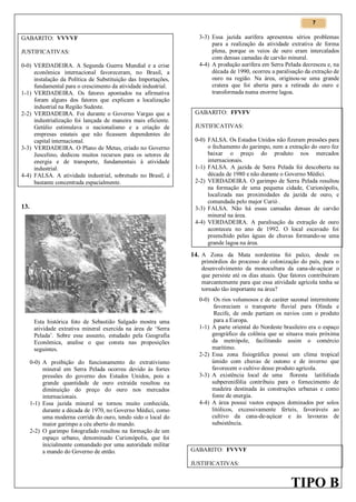 7

GABARITO: VVVVF
JUSTIFICATIVAS:
0-0) VERDADEIRA. A Segunda Guerra Mundial e a crise
econômica internacional favoreceram, no Brasil, a
instalação da Política de Substituição das Importações,
fundamental para o crescimento da atividade industrial.
1-1) VERDADEIRA. Os fatores apontados na afirmativa
foram alguns dos fatores que explicam a localização
industrial na Região Sudeste.
2-2) VERDADEIRA. Foi durante o Governo Vargas que a
industrialização foi lançada de maneira mais eficiente.
Getúlio estimulava o nacionalismo e a criação de
empresas estatais que não ficassem dependentes do
capital internacional.
3-3) VERDADEIRA. O Plano de Metas, criado no Governo
Juscelino, dedicou muitos recursos para os setores de
energia e de transporte, fundamentais à atividade
industrial.
4-4) FALSA. A atividade industrial, sobretudo no Brasil, é
bastante concentrada espacialmente.

13.

3-3) Essa jazida aurífera apresentou sérios problemas
para a realização da atividade extrativa de forma
plena, porque os veios de ouro eram intercalados
com densas camadas de carvão mineral.
4-4) A produção aurífera em Serra Pelada decresceu e, na
década de 1990, ocorreu a paralisação da extração de
ouro na região. Na área, originou-se uma grande
cratera que foi aberta para a retirada do ouro e
transformada numa enorme lagoa.
GABARITO: FFVFV
JUSTIFICATIVAS:
0-0) FALSA. Os Estados Unidos não fizeram pressões para
o fechamento do garimpo, nem a extração do ouro fez
baixar o preço do produto nos mercados
internacionais.
1-1) FALSA. A jazida de Serra Pelada foi descoberta na
década de 1980 e não durante o Governo Médici.
2-2) VERDADEIRA. O garimpo de Serra Pelada resultou
na formação de uma pequena cidade, Curionópolis,
localizada nas proximidades da jazida de ouro, e
comandada pelo major Curió .
3-3) FALSA. Não há essas camadas densas de carvão
mineral na área.
4-4) VERDADEIRA. A paralisação da extração de ouro
aconteceu no ano de 1992. O local escavado foi
preenchido pelas águas de chuvas formando-se uma
grande lagoa na área.

14. A Zona da Mata nordestina foi palco, desde os

primórdios do processo de colonização do país, para o
desenvolvimento da monocultura da cana-de-açúcar o
que persiste até os dias atuais. Que fatores contribuíram
marcantemente para que essa atividade agrícola tenha se
tornado tão importante na área?

Esta histórica foto de Sebastião Salgado mostra uma
atividade extrativa mineral exercida na área de ‘Serra
Pelada’. Sobre esse assunto, estudado pela Geografia
Econômica, analise o que consta nas proposições
seguintes.
0-0) A proibição do funcionamento do extrativismo
mineral em Serra Pelada ocorreu devido às fortes
pressões do governo dos Estados Unidos, pois a
grande quantidade de ouro extraída resultou na
diminuição do preço do ouro nos mercados
internacionais.
1-1) Essa jazida mineral se tornou muito conhecida,
durante a década de 1970, no Governo Médici, como
uma moderna corrida do ouro, tendo sido o local do
maior garimpo a céu aberto do mundo.
2-2) O garimpo fotografado resultou na formação de um
espaço urbano, denominado Curionópolis, que foi
inicialmente comandado por uma autoridade militar
a mando do Governo de então.

0-0) Os rios volumosos e de caráter sazonal intermitente
favoreciam o transporte fluvial para Olinda e
Recife, de onde partiam os navios com o produto
para a Europa.
1-1) A parte oriental do Nordeste brasileiro era o espaço
geográfico da colônia que se situava mais próxima
da metrópole, facilitando assim o comércio
marítimo.
2-2) Essa zona fisiográfica possui um clima tropical
úmido com chuvas de outono e de inverno que
favorecem o cultivo desse produto agrícola.
3-3) A existência local de uma floresta latifoliada
subperenifólia contribuiu para o fornecimento de
madeira destinada às construções urbanas e como
fonte de energia.
4-4) A área possui vastos espaços dominados por solos
litólicos, excessivamente férteis, favoráveis ao
cultivo da cana-de-açúcar e às lavouras de
subsistência.

GABARITO: FVVVF
JUSTIFICATIVAS:

TIPO B

 